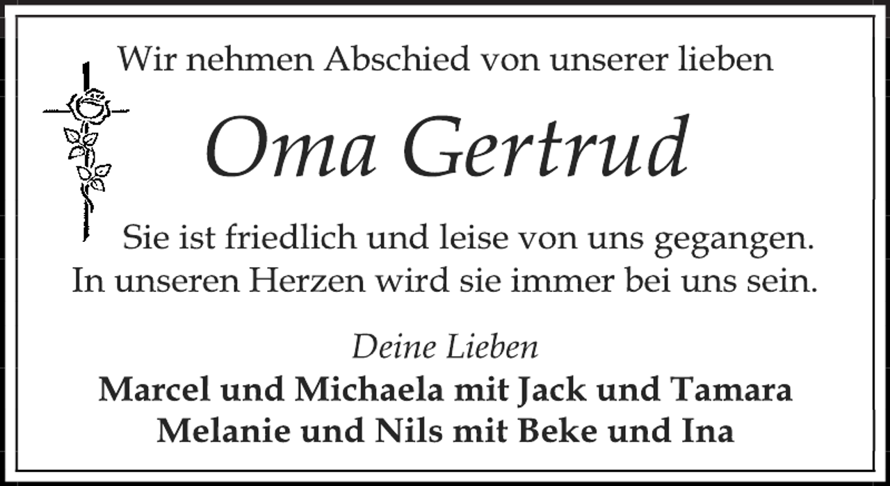 <p>Wir nehmen Abschied von unserer lieben<br />Oma Gertrud<br />Sie ist friedlich und leise von uns gegangen.<br />In unseren Herzen wird sie immer bei uns sein.<br />Deine Lieben<br />Marcel und Michaela mit Jack und Tamara<br />Melanie und Nils mit Beke und Ina</p>