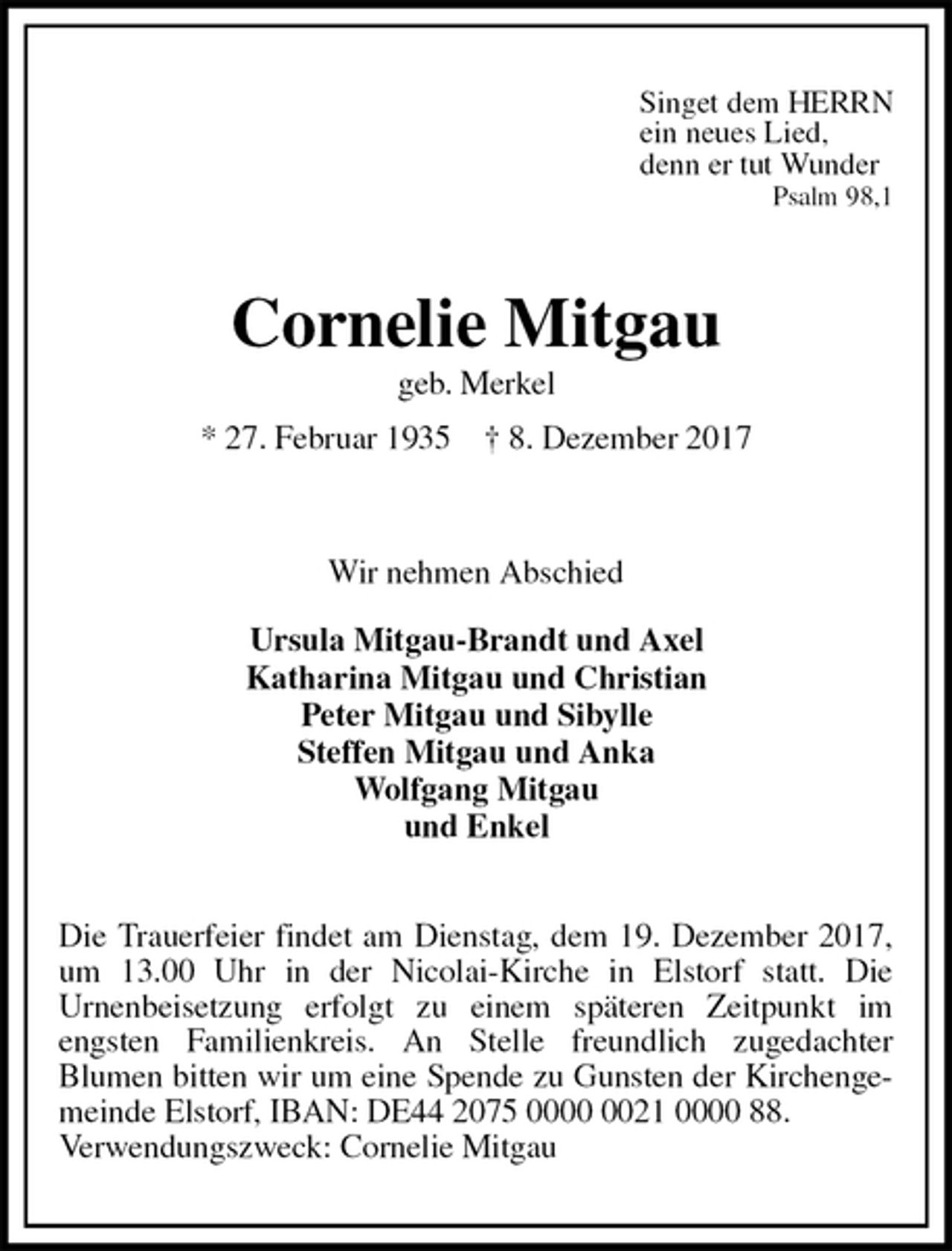 <p>Singet dem HERRN<br />ein neues Lied,<br />denn er tut Wunder<br />Psalm 98,1<br />Cornelie Mitgau<br />geb. Merkel<br />* 27. Februar 1935 † 8. Dezember 2017</p><p>Wir nehmen Abschied<br />Ursula Mitgau-Brandt und Axel<br />Katharina Mitgau und Christian<br />Peter Mitgau und Sibylle<br />Steffen Mitgau und Anka<br />Wolfgang Mitgau<br />und Enkel</p><p>Die Trauerfeier findet am Dienstag, dem 19. Dezember 2017, um 13.00 Uhr in der Nicolai-Kirche in Elstorf statt. Die<br />Urnenbeisetzung erfolgt zu einem späteren Zeitpunkt im<br />engsten Familienkreis. An Stelle freundlich zugedachter<br />Blumen bitten wir um eine Spende zu Gunsten der Kirchengemeinde Elstorf, IBAN: DE44 2075 0000 0021 0000 88.<br />Verwendungszweck: Cornelie Mitgau</p>