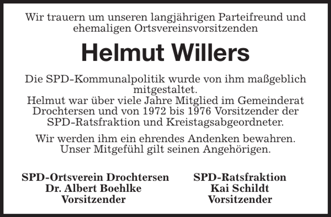 <p>Wir trauern um unseren langjährigen Parteifreund und ehemaligen Ortsvereinsvorsitzenden<br />Helmut Willers<br />Die SPD-Kommunalpolitik wurde von ihm maßgeblich mitgestaltet.<br />Helmut war über viele Jahre Mitglied im Gemeinderat Drochtersen und von 1972 bis 1976 Vorsitzender der SPD-Ratsfraktion und Kreistagsabgeordneter.<br />Wir werden ihm ein ehrendes Andenken bewahren.<br />Unser Mitgefühl gilt seinen Angehörigen.</p>
<p>SPD-Ortsverein Drochtersen SPD-Ratsfraktion<br />Dr. Albert Boehlke Kai Schildt<br />Vorsitzender Vorsitzender</p>