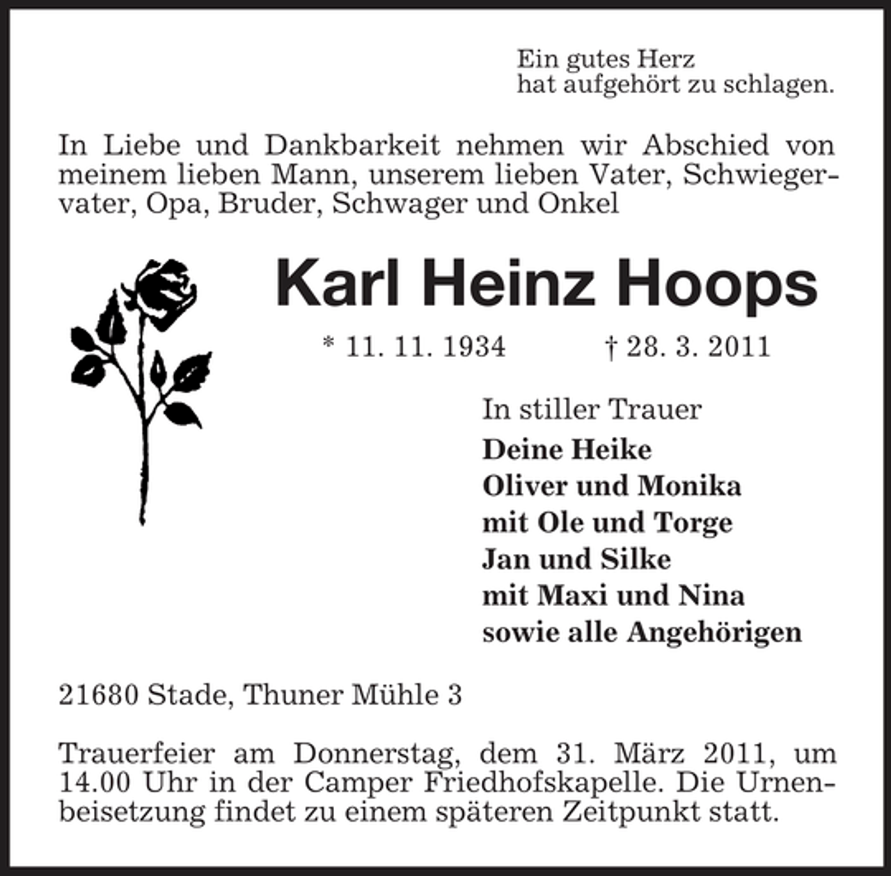 <p>Ein gutes Herz hat aufgehört zu schlagen.</p><p>In Liebe und Dankbarkeit nehmen wir Abschied von meinem lieben Mann, unserem lieben Vater, Schwiegervater, Opa, Bruder, Schwager und Onkel</p><p>Karl Heinz Hoops<br />* 11. 11. 1934 † 28. 3. 2011 In stiller Trauer Deine Heike Oliver und Monika mit Ole und Torge Jan und Silke mit Maxi und Nina sowie alle Angehörigen 21680 Stade, Thuner Mühle 3 Trauerfeier am Donnerstag, dem 31. März 2011, um 14.00 Uhr in der Camper Friedhofskapelle. Die Urnenbeisetzung findet zu einem späteren Zeitpunkt statt.</p>