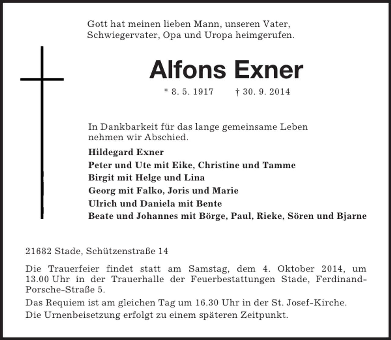 <p>Gott hat meinen lieben Mann, unseren Vater,<br />Schwiegervater, Opa und Uropa heimgerufen.<br />Alfons Exner<br />* 8. 5. 1917 † 30. 9. 2014<br />In Dankbarkeit für das lange gemeinsame Leben<br />nehmen wir Abschied.<br />Hildegard Exner<br />Peter und Ute mit Eike, Christine und Tamme<br />Birgit mit Helge und Lina<br />Georg mit Falko, Joris und Marie<br />Ulrich und Daniela mit Bente<br />Beate und Johannes mit Börge, Paul, Rieke, Sören und Bjarne<br />21682 Stade, Schützenstraße 14<br />Die Trauerfeier findet statt am Samstag, dem 4. Oktober 2014, um 13.00 Uhr in der Trauerhalle der Feuerbestattungen Stade, Ferdinand-<br />Porsche-Straße 5.<br />Das Requiem ist am gleichen Tag um 16.30 Uhr in der St. Josef-Kirche.<br />Die Urnenbeisetzung erfolgt zu einem späteren Zeitpunkt.</p>