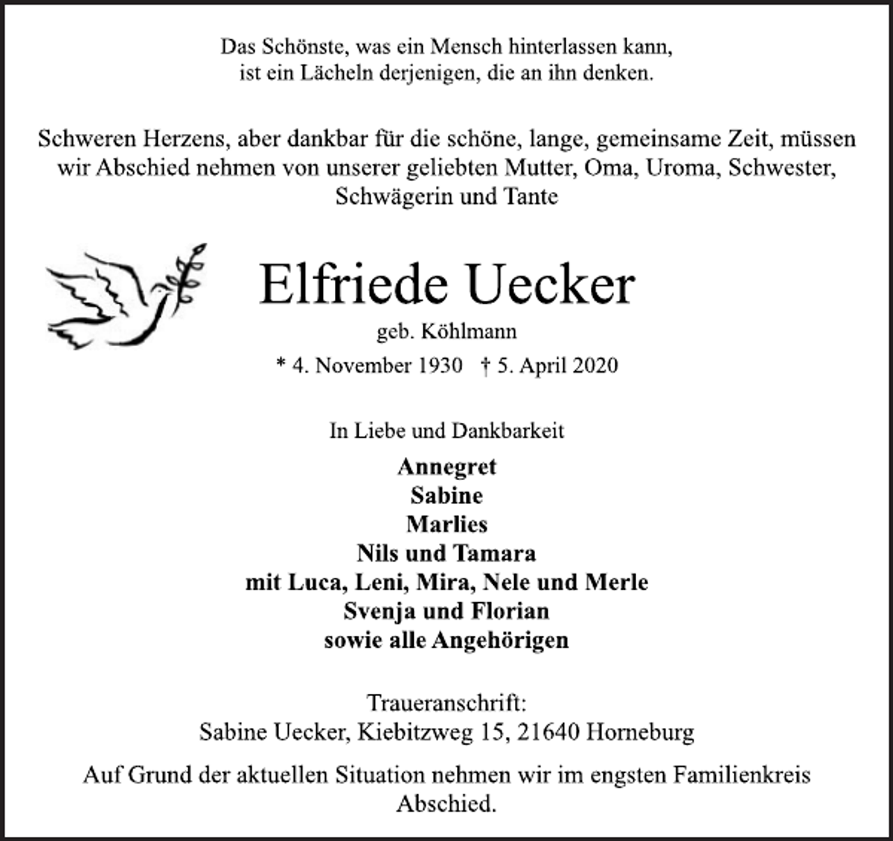 <p>Das Schönste, was ein Mensch hinterlassen kann,<br />ist ein Lächeln derjenigen, die an ihn denken.<br />Schweren Herzens, aber dankbar für die schöne, lange, gemeinsame Zeit, müssen<br />wir Abschied nehmen von unserer geliebten Mutter, Oma, Uroma, Schwester,<br />Schwägerin und Tante<br />Elfriede Uecker<br />geb. Köhlmann<br />* 4. November 1930 † 5. April 2020<br />In Liebe und Dankbarkeit<br />Annegret<br />Sabine<br />Marlies<br />Nils und Tamara<br />mit Luca, Leni, Mira, Nele und Merle<br />Svenja und Florian<br />sowie alle Angehörigen<br />Traueranschrift:<br />Sabine Uecker, Kiebitzweg 15, 21640 Horneburg<br />Auf Grund der aktuellen Situation nehmen wir im engsten Familienkreis<br />Abschied.</p>