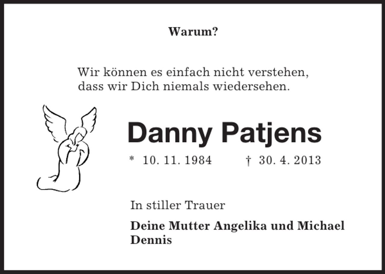 <p>Warum?<br />Wir können es einfach nicht verstehen,<br />dass wir Dich niemals wiedersehen.<br />Danny Patjens<br />* 10. 11. 1984 † 30. 4. 2013<br />In stiller Trauer<br />Deine Mutter Angelika und Michael<br />Dennis</p>
