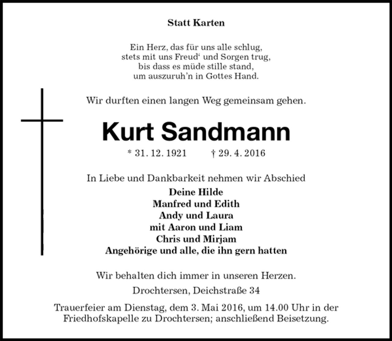 <p>Statt Karten<br />Ein Herz, das für uns alle schlug,<br />stets mit uns Freud‘ und Sorgen trug,<br />bis dass es müde stille stand,<br />um auszuruh’n in Gottes Hand.<br />Wir durften einen langen Weg gemeinsam gehen.<br />Kurt Sandmann<br />* 31. 12. 1921 † 29. 4. 2016<br />In Liebe und Dankbarkeit nehmen wir Abschied<br />Deine Hilde<br />Manfred und Edith<br />Andy und Laura<br />mit Aaron und Liam<br />Chris und Mirjam<br />Angehörige und alle, die ihn gern hatten<br />Wir behalten dich immer in unseren Herzen.<br />Drochtersen, Deichstraße 34<br />Trauerfeier am Dienstag, dem 3. Mai 2016, um 14.00 Uhr in der<br />Friedhofskapelle zu Drochtersen; anschließend Beisetzung.</p>