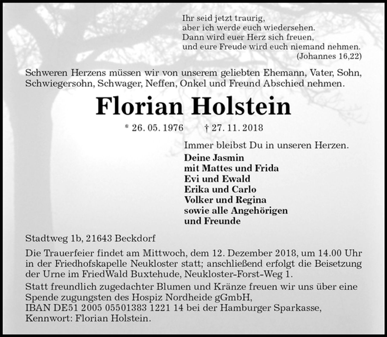<p>Ihr seid jetzt traurig,<br />aber ich werde euch wiedersehen.<br />Dann wird euer Herz sich freuen,<br />und eure Freude wird euch niemand nehmen.<br />(Johannes 16,22)<br />Schweren Herzens müssen wir von unserem geliebten Ehemann, Vater, Sohn,<br />Schwiegersohn, Schwager, Neffen, Onkel und Freund Abschied nehmen.<br />Florian Holstein<br />* 26. 05. 1976 † 27. 11. 2018<br />Immer bleibst Du in unseren Herzen.<br />Deine Jasmin<br />mit Mattes und Frida<br />Evi und Ewald<br />Erika und Carlo<br />Volker und Regina<br />sowie alle Angehörigen<br />und Freunde<br />Stadtweg 1b, 21643 Beckdorf<br />Die Trauerfeier findet am Mittwoch, dem 12. Dezember 2018, um 14.00 Uhr<br />in der Friedhofskapelle Neukloster statt; anschließend erfolgt die Beisetzung<br />der Urne im FriedWald Buxtehude, Neukloster-Forst-Weg 1.<br />Statt freundlich zugedachter Blumen und Kränze freuen wir uns über eine Spende zugungsten des Hospiz Nordheide gGmbH,<br />IBAN DE51 2005 05501383 1221 14 bei der Hamburger Sparkasse,<br />Kennwort: Florian Holstein.</p>