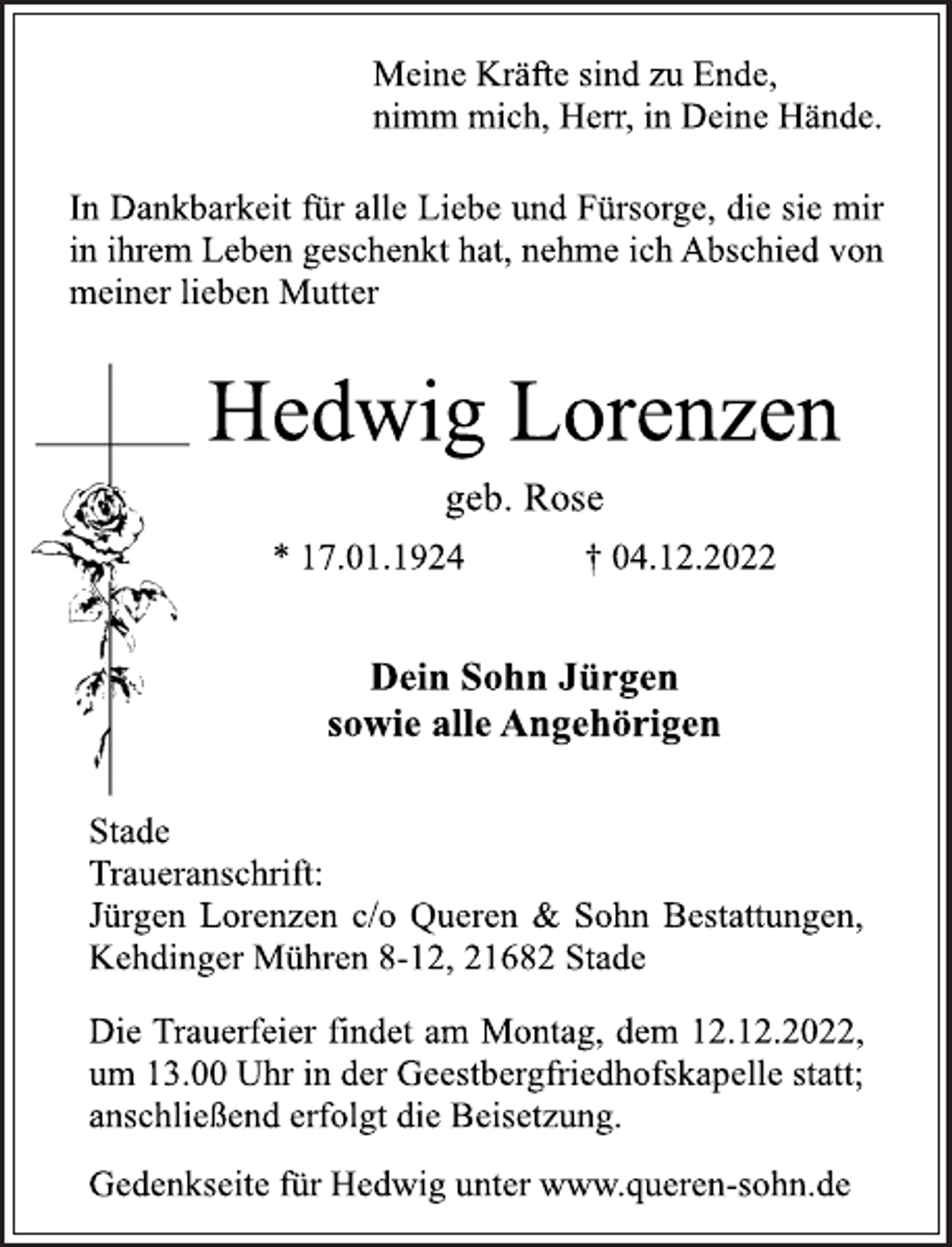 <p>Meine Kräfte sind zu Ende,<br />nimm mich, Herr, in Deine Hände.<br />In Dankbarkeit für alle Liebe und Fürsorge, die sie mir<br />in ihrem Leben geschenkt hat, nehme ich Abschied von<br />meiner lieben Mutter<br />Hedwig Lorenzen<br />geb. Rose<br />* 17.01.1924 † 04.12.2022<br />Dein Sohn Jürgen<br />sowie alle Angehörigen<br />Stade<br />Traueranschrift:<br />Jürgen Lorenzen c/o Queren &amp; Sohn Bestattungen,<br />Kehdinger Mühren 8-12, 21682 Stade<br />Die Trauerfeier findet am Montag, dem 12.12.2022,<br />um 13.00 Uhr in der Geestbergfriedhofskapelle statt;<br />anschließend erfolgt die Beisetzung.<br />Gedenkseite für Hedwig unter www.queren-sohn.de</p>