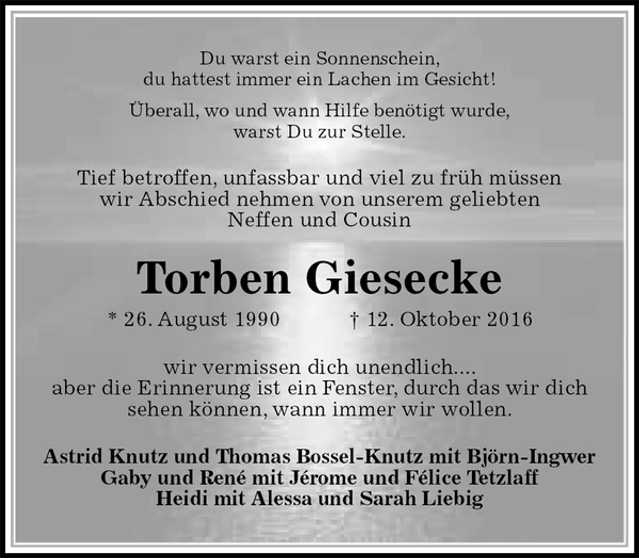 <p>Du warst ein Sonnenschein,<br />du hattest immer ein Lachen im Gesicht!<br />Überall, wo und wann Hilfe benötigt wurde,<br />warst Du zur Stelle.<br />Tief betroffen, unfassbar und viel zu früh müssen<br />wir Abschied nehmen von unserem geliebten<br />Neffen und Cousin<br />Torben Giesecke<br />* 26. August 1990 † 12. Oktober 2016<br />wir vermissen dich unendlich....<br />aber die Erinnerung ist ein Fenster, durch das wir dich<br />sehen können, wann immer wir wollen.<br />Astrid Knutz und Thomas Bossel-Knutz mit Björn-Ingwer<br />Gaby und René mit Jérome und Félice Tetzlaff<br />Heidi mit Alessa und Sarah Liebig</p>
