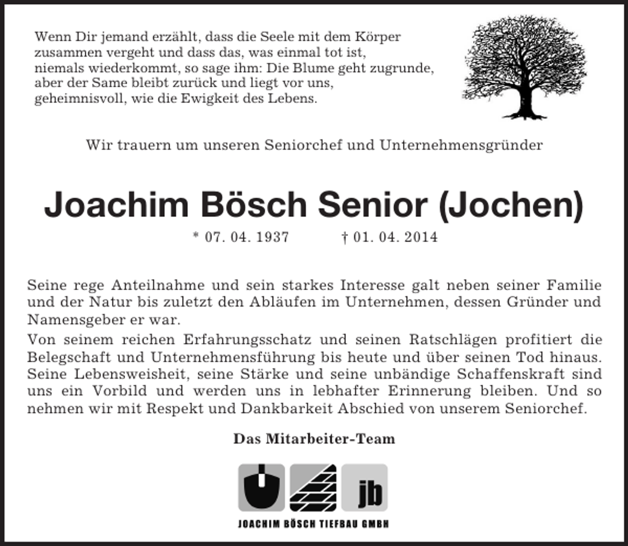 <p>Wenn Dir jemand erzählt, dass die Seele mit dem Körper<br />zusammen vergeht und dass das, was einmal tot ist,<br />niemals wiederkommt, so sage ihm: Die Blume geht zugrunde,<br />aber der Same bleibt zurück und liegt vor uns,<br />geheimnisvoll, wie die Ewigkeit des Lebens.<br />Wir trauern um unseren Seniorchef und Unternehmensgründer<br />Joachim Bösch Senior (Jochen)<br />* 07. 04. 1937 † 01. 04. 2014<br />Seine rege Anteilnahme und sein starkes Interesse galt neben seiner Familie und der Natur bis zuletzt den Abläufen im Unternehmen, dessen Gründer und Namensgeber er war.<br />Von seinem reichen Erfahrungsschatz und seinen Ratschlägen profitiert die Belegschaft und Unternehmensführung bis heute und über seinen Tod hinaus. Seine Lebensweisheit, seine Stärke und seine unbändige Schaffenskraft sind uns ein Vorbild und werden uns in lebhafter Erinnerung bleiben. Und so<br />nehmen wir mit Respekt und Dankbarkeit Abschied von unserem Seniorchef.<br />Das Mitarbeiter-Team</p>