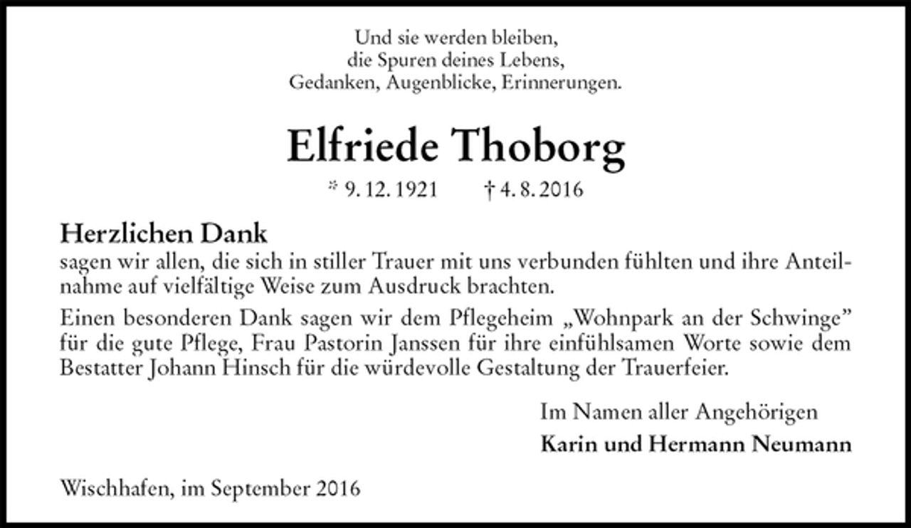 <p>Und sie werden bleiben,<br />die Spuren deines Lebens,<br />Gedanken, Augenblicke, Erinnerungen.<br />Elfriede Thoborg<br />* 9. 12. 1921 † 4. 8. 2016<br />Herzlichen Dank<br />sagen wir allen, die sich in stiller Trauer mit uns verbunden fühlten und ihre Anteilnahme auf vielfältige Weise zum Ausdruck brachten.<br />Einen besonderen Dank sagen wir dem Pflegeheim „Wohnpark an der Schwinge” für die gute Pflege, Frau Pastorin Janssen für ihre einfühlsamen Worte sowie dem Bestatter Johann Hinsch für die würdevolle Gestaltung der Trauerfeier.<br />Im Namen aller Angehörigen<br />Karin und Hermann Neumann<br />Wischhafen, im September 2016</p>