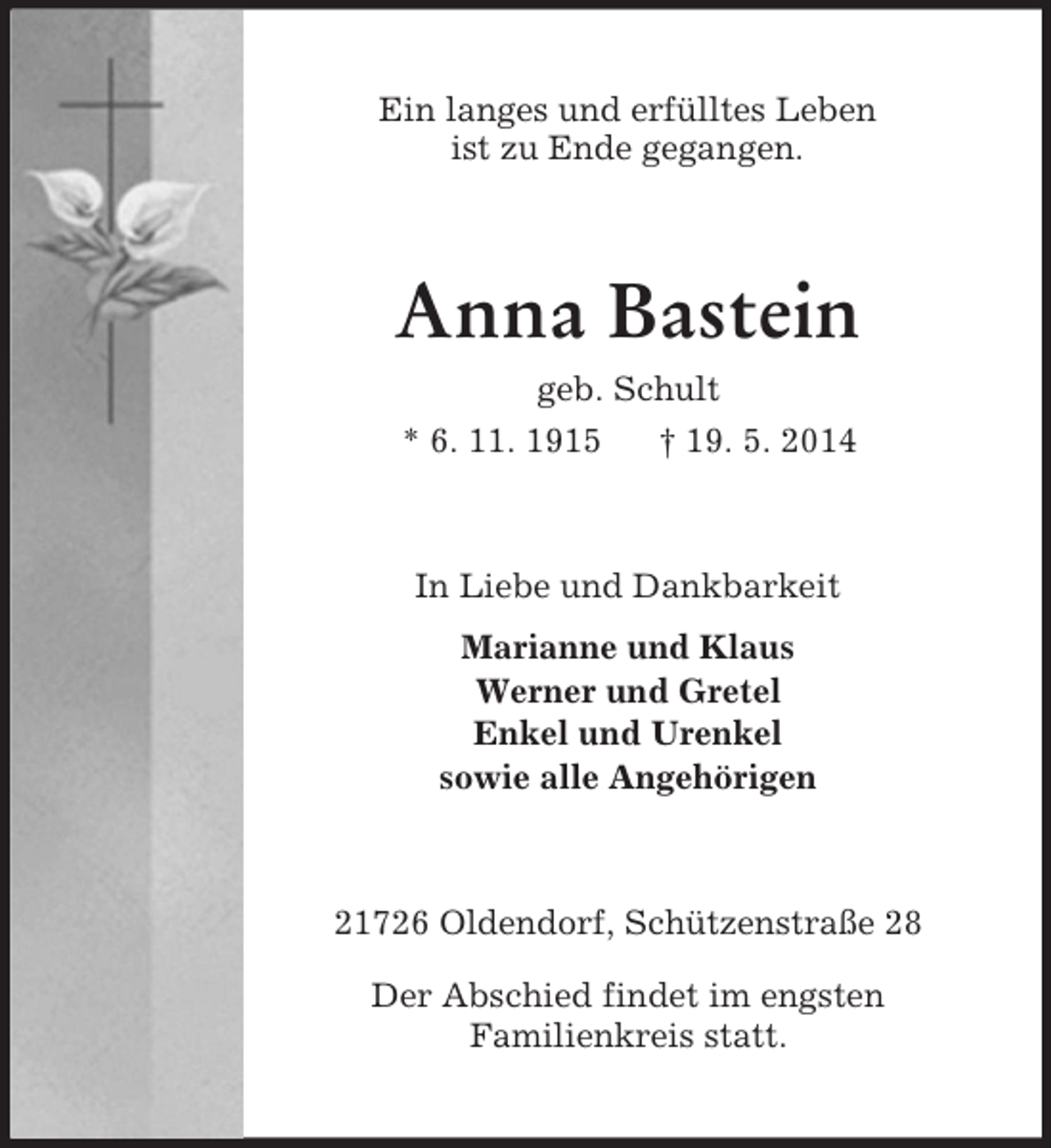 <p>Ein langes und erfülltes Leben<br />ist zu Ende gegangen.<br />Anna Bastein<br />geb. Schult<br />* 6. 11. 1915 † 19. 5. 2014<br />In Liebe und Dankbarkeit<br />Marianne und Klaus<br />Werner und Gretel<br />Enkel und Urenkel<br />sowie alle Angehörigen<br />21726 Oldendorf, Schützenstraße 28</p><p>Der Abschied findet im engsten<br />Familienkreis statt.</p>