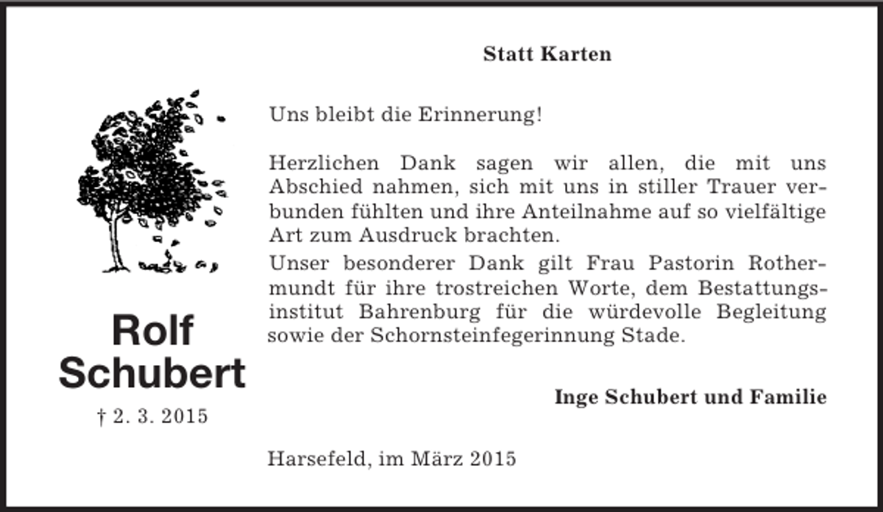 <p>Rolf<br />Schubert<br />† 2. 3. 2015<br />Statt Karten<br />Uns bleibt die Erinnerung!</p><p>Herzlichen Dank sagen wir allen, die mit uns<br />Abschied nahmen, sich mit uns in stiller Trauer verbunden fühlten und ihre Anteilnahme auf so vielfältige<br />Art zum Ausdruck brachten.<br />Unser besonderer Dank gilt Frau Pastorin Rothermundt für ihre trostreichen Worte, dem Bestattungs-institut Bahrenburg für die würdevolle Begleitung<br />sowie der Schornsteinfegerinnung Stade.<br />Inge Schubert und Familie<br />Harsefeld, im März 2015</p>