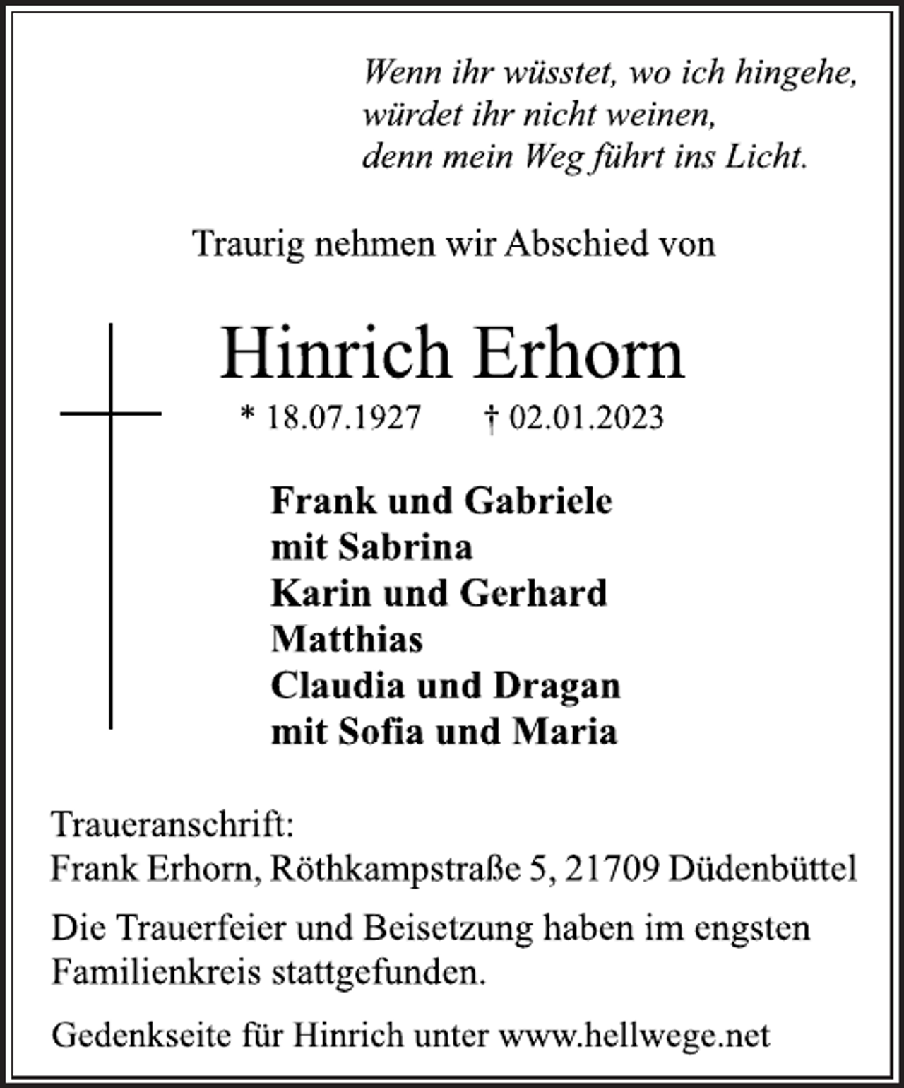 <p>Wenn ihr wüsstet, wo ich hingehe,<br />würdet ihr nicht weinen,<br />denn mein Weg führt ins Licht.<br />Traurig nehmen wir Abschied von<br />Hinrich Erhorn<br />* 18.07.1927 † 02.01.2023<br />Frank und Gabriele<br />mit Sabrina<br />Karin und Gerhard<br />Matthias<br />Claudia und Dragan<br />mit Sofia und Maria<br />Traueranschrift:<br />Frank Erhorn, Röthkampstraße 5, 21709 Düdenbüttel<br />Die Trauerfeier und Beisetzung haben im engsten<br />Familienkreis stattgefunden.<br />Gedenkseite für Hinrich unter www.hellwege.net</p>