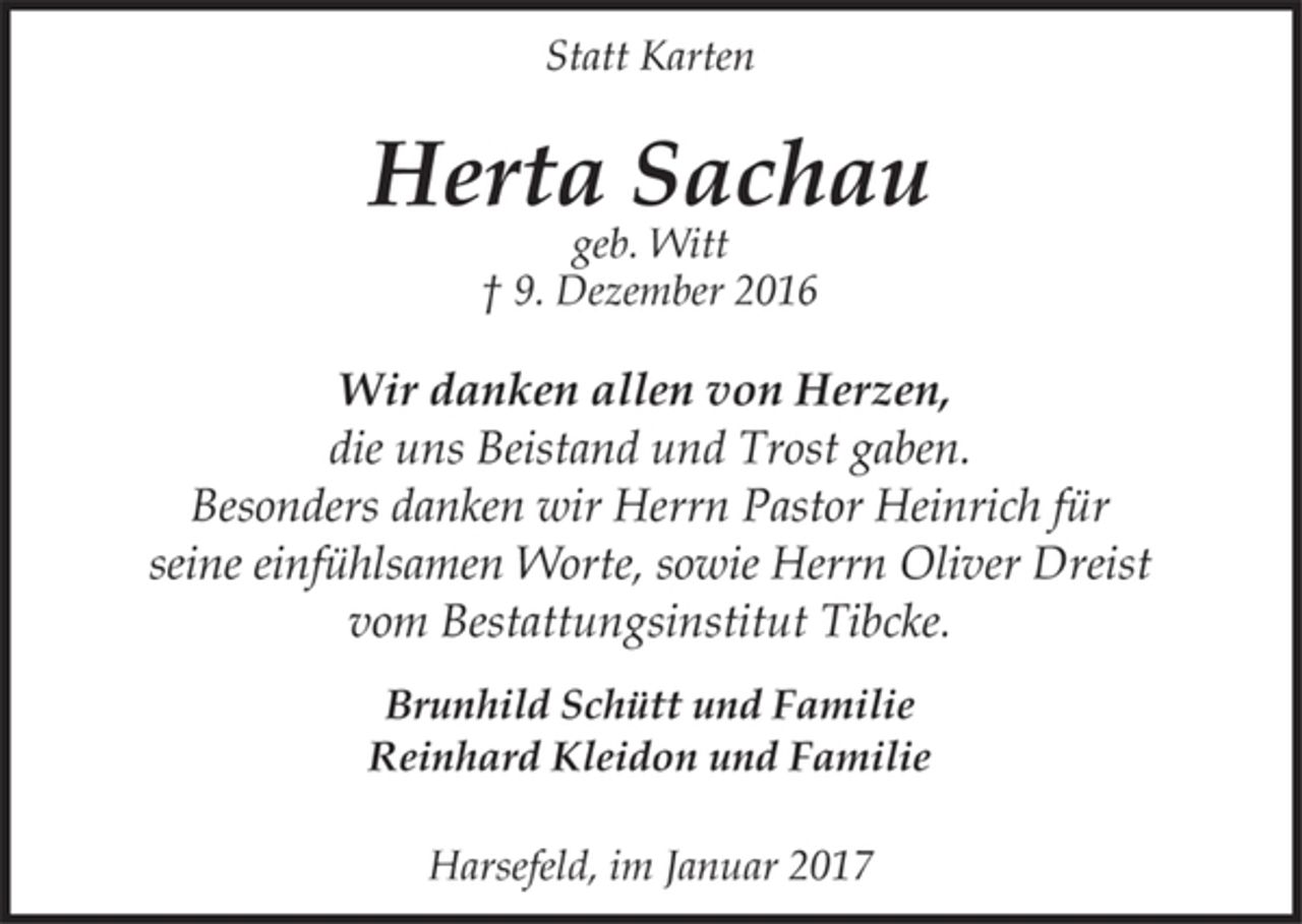 <p>Statt Karten</p><p>Herta Sachau<br />geb. Witt<br />† 9. Dezember 2016</p><p>Wir danken allen von Herzen,<br />die uns Beistand und Trost gaben.<br />Besonders danken wir Herrn Pastor Heinrich für<br />seine einfühlsamen Worte, sowie Herrn Oliver Dreist<br />vom Bestattungsinstitut Tibcke.</p><p>Brunhild Schütt und Familie<br />Reinhard Kleidon und Familie</p><p>Harsefeld, im Januar 2017</p>