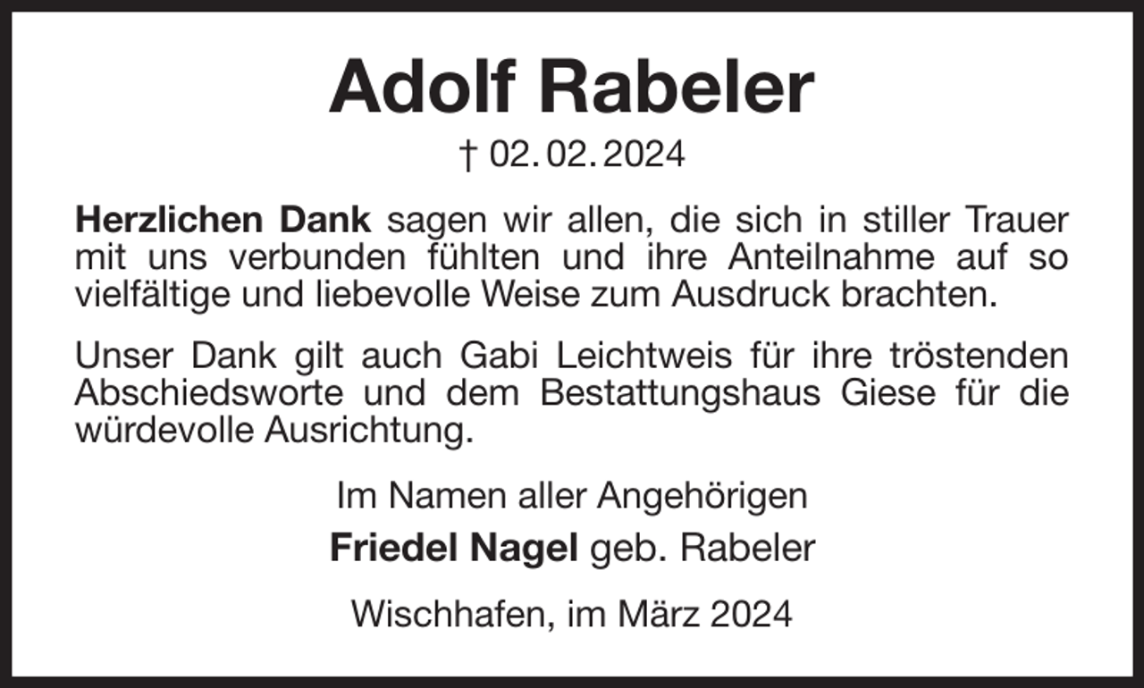 <p>Adolf Rabeler<br />† 02. 02. 2024<br />Herzlichen Dank sagen wir allen, die sich in stiller Trauer mit uns verbunden fühlten und ihre Anteilnahme auf so<br />vielfältige und liebevolle Weise zum Ausdruck brachten.<br />Unser Dank gilt auch Gabi Leichtweis für ihre tröstenden Abschiedsworte und dem Bestattungshaus Giese für die würdevolle Ausrichtung.<br />Im Namen aller Angehörigen<br />Friedel Nagel geb. Rabeler<br />Wischhafen, im März 2024</p>