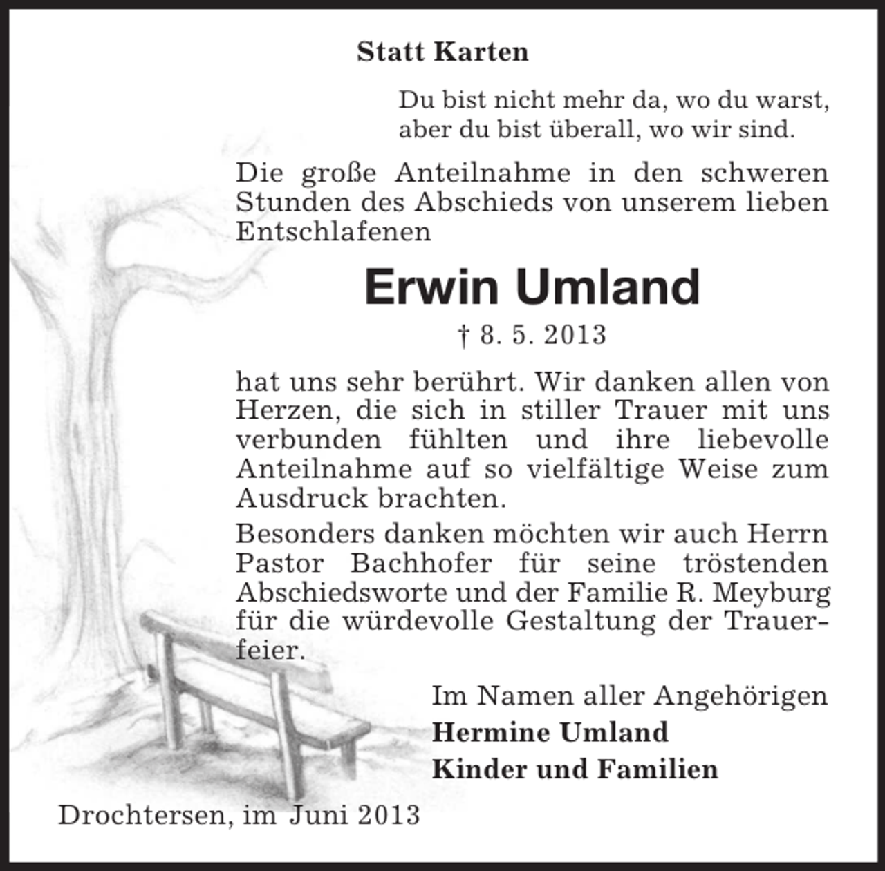 <p>Statt Karten<br />Du bist nicht mehr da, wo du warst,<br />aber du bist überall, wo wir sind.</p><p>Die große Anteilnahme in den schweren<br />Stunden des Abschieds von unserem lieben<br />Entschlafenen</p><p>Erwin Umland<br />† 8. 5. 2013<br />hat uns sehr berührt. Wir danken allen von<br />Herzen, die sich in stiller Trauer mit uns<br />verbunden fühlten und ihre liebevolle<br />Anteilnahme auf so vielfältige Weise zum<br />Ausdruck brachten.<br />Besonders danken möchten wir auch Herrn<br />Pastor Bachhofer für seine tröstenden<br />Abschiedsworte und der Familie R. Meyburg<br />für die würdevolle Gestaltung der Trauerfeier.<br />Im Namen aller Angehörigen<br />Hermine Umland<br />Kinder und Familien<br />Drochtersen, im Juni 2013</p>