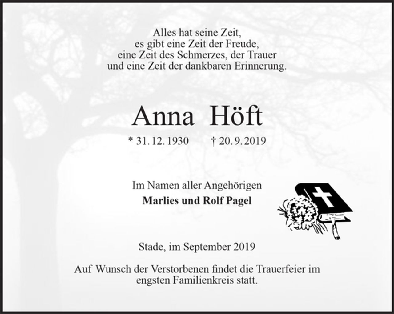 <p>Alles hat seine Zeit,<br />es gibt eine Zeit der Freude,<br />eine Zeit des Schmerzes, der Trauer<br />und eine Zeit der dankbaren Erinnerung.<br />Anna Höft<br />* 31. 12. 1930 † 20. 9. 2019<br />Im Namen aller Angehörigen<br />Marlies und Rolf Pagel<br />Stade, im September 2019</p><p>Auf Wunsch der Verstorbenen findet die Trauerfeier im<br />engsten Familienkreis statt.</p>