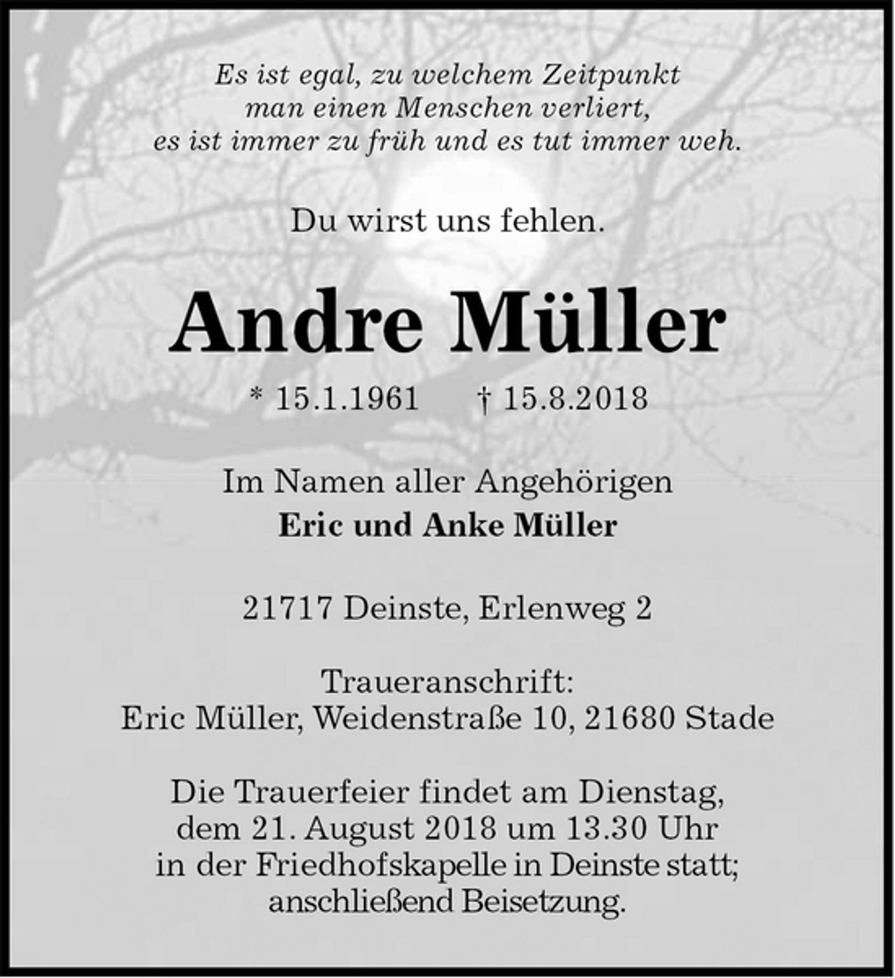 <p>Es ist egal, zu welchem Zeitpunkt<br />man einen Menschen verliert,<br />es ist immer zu früh und es tut immer weh.<br />Du wirst uns fehlen.<br />Andre Müller<br />* 15.1.1961 † 15.8.2018<br />Im Namen aller Angehörigen<br />Eric und Anke Müller<br />21717 Deinste, Erlenweg 2</p><p>Traueranschrift:<br />Eric Müller, Weidenstraße 10, 21680 Stade</p><p>Die Trauerfeier findet am Dienstag,<br />dem 21. August 2018 um 13.30 Uhr<br />in der Friedhofskapelle in Deinste statt;<br />anschließend Beisetzung.</p>