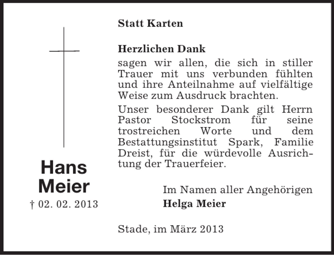 <p>Statt Karten</p><p>Hans<br />Meier<br />† 02. 02. 2013</p><p>Herzlichen Dank<br />sagen wir allen, die sich in stiller<br />Trauer mit uns verbunden fühlten<br />und ihre Anteilnahme auf vielfältige<br />Weise zum Ausdruck brachten.<br />Unser besonderer Dank gilt Herrn<br />Pastor<br />Stockstrom<br />für<br />seine<br />trostreichen<br />Worte<br />und<br />dem<br />Bestattungsinstitut Spark, Familie<br />Dreist, für die würdevolle Ausrichtung der Trauerfeier.<br />Im Namen aller Angehörigen<br />Helga Meier<br />Stade, im März 2013</p>