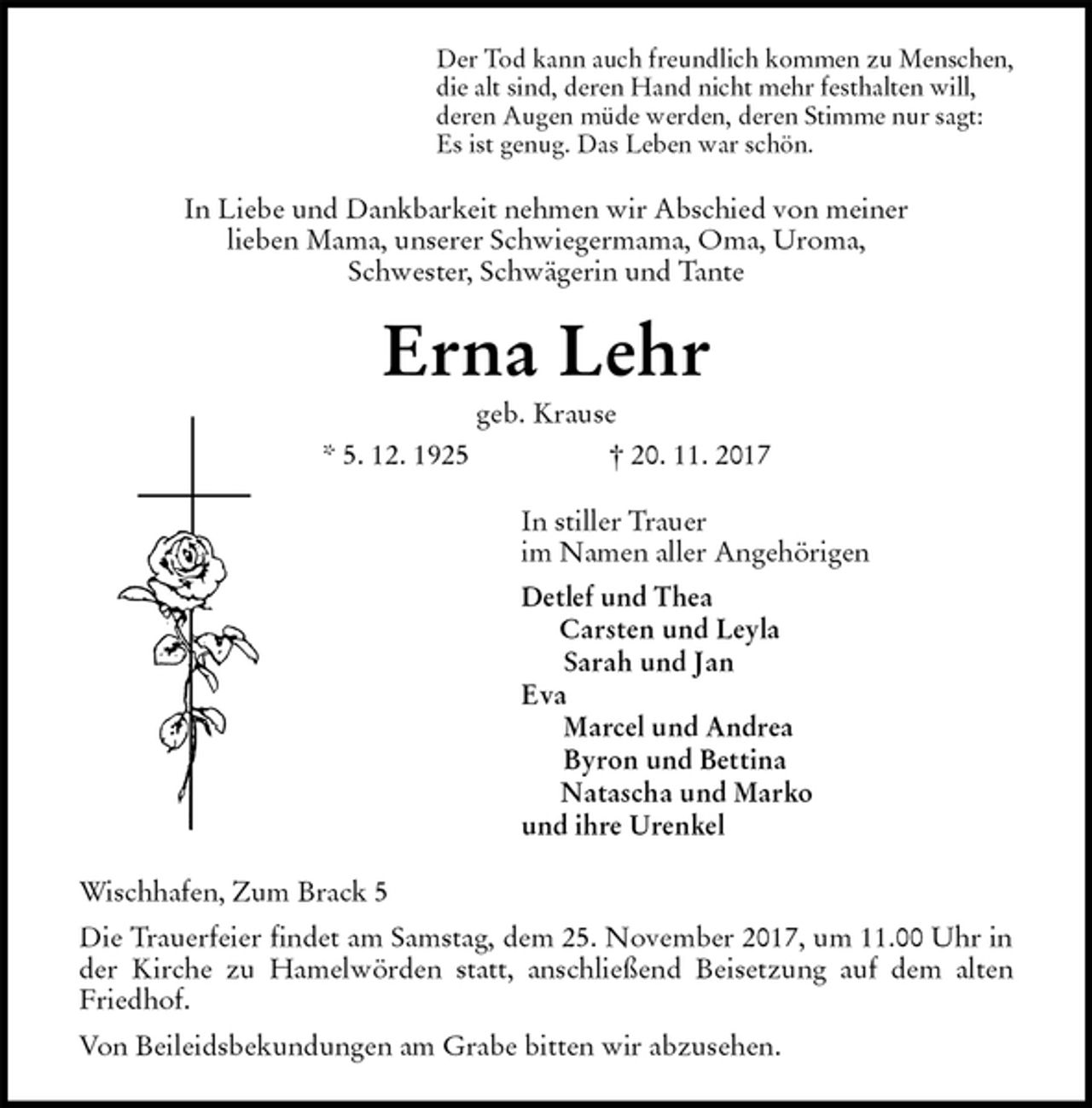 <p>Der Tod kann auch freundlich kommen zu Menschen,<br />die alt sind, deren Hand nicht mehr festhalten will,<br />deren Augen müde werden, deren Stimme nur sagt:<br />Es ist genug. Das Leben war schön.<br />In Liebe und Dankbarkeit nehmen wir Abschied von meiner<br />lieben Mama, unserer Schwiegermama, Oma, Uroma,<br />Schwester, Schwägerin und Tante<br />Erna Lehr<br />geb. Krause<br />* 5. 12. 1925 † 20. 11. 2017<br />In stiller Trauer<br />im Namen aller Angehörigen<br />Detlef und Thea<br />Carsten und Leyla<br />Sarah und Jan<br />Eva<br />Marcel und Andrea<br />Byron und Bettina<br />Natascha und Marko<br />und ihre Urenkel<br />Wischhafen, Zum Brack 5<br />Die Trauerfeier findet am Samstag, dem 25. November 2017, um 11.00 Uhr in der Kirche zu Hamelwörden statt, anschließend Beisetzung auf dem alten Friedhof.<br />Von Beileidsbekundungen am Grabe bitten wir abzusehen.</p>