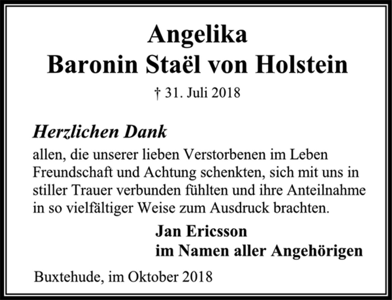 <p>Angelika<br />Baronin Staël von Holstein<br />† 31. Juli 2018<br />Jan Ericsson<br />im Namen aller Angehörigen<br />Buxtehude, im Oktober 2018<br />Herzlichen Dank<br />allen, die unserer lieben Verstorbenen im Leben Freundschaft und Achtung schenkten, sich mit uns in<br />stiller Trauer verbunden fühlten und ihre Anteilnahme<br />in so vielfältiger Weise zum Ausdruck brachten.</p>