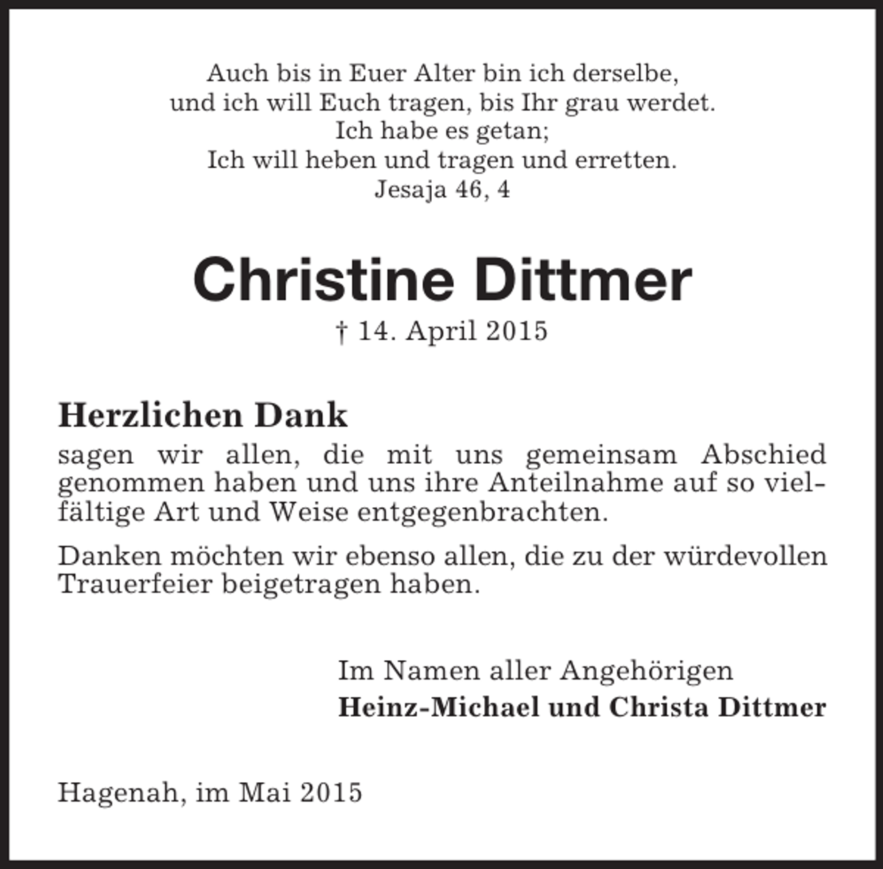 <p>Auch bis in Euer Alter bin ich derselbe,<br />und ich will Euch tragen, bis Ihr grau werdet.<br />Ich habe es getan;<br />Ich will heben und tragen und erretten.<br />Jesaja 46, 4<br />Christine Dittmer<br />† 14. April 2015<br />Herzlichen Dank<br />sagen wir allen, die mit uns gemeinsam Abschied<br />genommen haben und uns ihre Anteilnahme auf so vielfältige Art und Weise entgegenbrachten.<br />Danken möchten wir ebenso allen, die zu der würdevollen Trauerfeier beigetragen haben.<br />Im Namen aller Angehörigen<br />Heinz-Michael und Christa Dittmer<br />Hagenah, im Mai 2015</p>