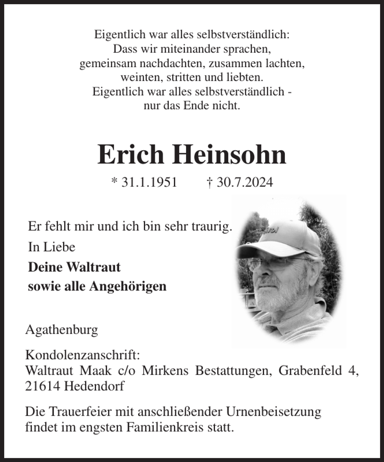 <p>Eigentlich war alles selbstverständlich:<br />Dass wir miteinander sprachen,<br />gemeinsam nachdachten, zusammen lachten,<br />weinten, stritten und liebten.<br />Eigentlich war alles selbstverständlich -<br />nur das Ende nicht.<br />Erich Heinsohn<br />* 31.1.1951 † 30.7.2024<br />Er fehlt mir und ich bin sehr traurig.<br />In Liebe<br />Deine Waltraut<br />sowie alle Angehörigen<br />Agathenburg<br />Kondolenzanschrift:<br />Waltraut Maak c/o Mirkens Bestattungen, Grabenfeld 4, 21614 Hedendorf<br />Die Trauerfeier mit anschließender Urnenbeisetzung<br />findet im engsten Familienkreis statt.</p>