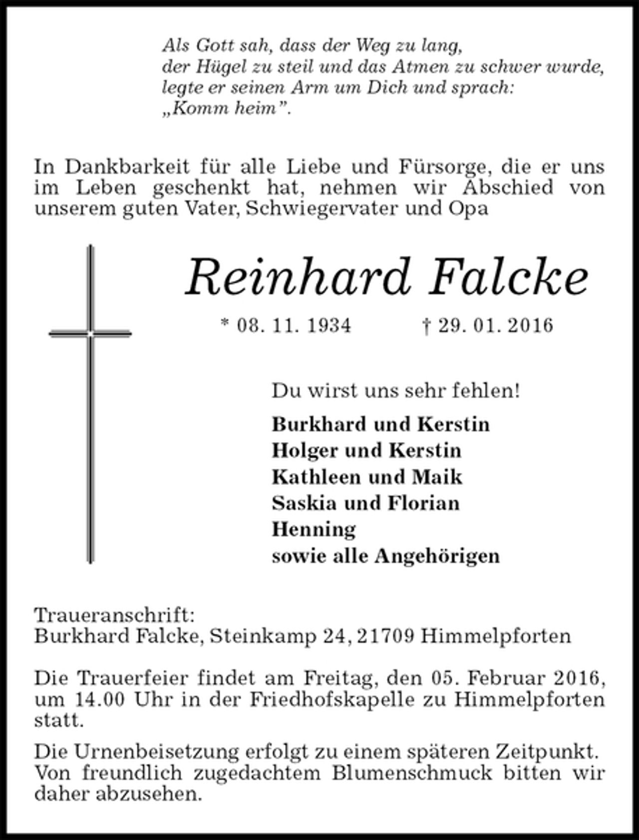 <p>In Dankbarkeit für alle Liebe und Fürsorge, die er uns<br />im Leben geschenkt hat, nehmen wir Abschied von<br />unserem guten Vater, Schwiegervater und Opa<br />Traueranschrift:<br />Burkhard Falcke, Steinkamp 24, 21709 Himmelpforten</p>
<p>Die Trauerfeier findet am Freitag, den 05. Februar 2016, um 14.00 Uhr in der Friedhofskapelle zu Himmelpforten statt.<br />Die Urnenbeisetzung erfolgt zu einem späteren Zeitpunkt.<br />Von freundlich zugedachtem Blumenschmuck bitten wir daher abzusehen.<br />Reinhard Falcke<br />* 08. 11. 1934 † 29. 01. 2016<br />Du wirst uns sehr fehlen!<br />Burkhard und Kerstin<br />Holger und Kerstin<br />Kathleen und Maik<br />Saskia und Florian<br />Henning<br />sowie alle Angehörigen<br />Als Gott sah, dass der Weg zu lang,<br />der Hügel zu steil und das Atmen zu schwer wurde,<br />legte er seinen Arm um Dich und sprach:<br />„Komm heim”.</p>