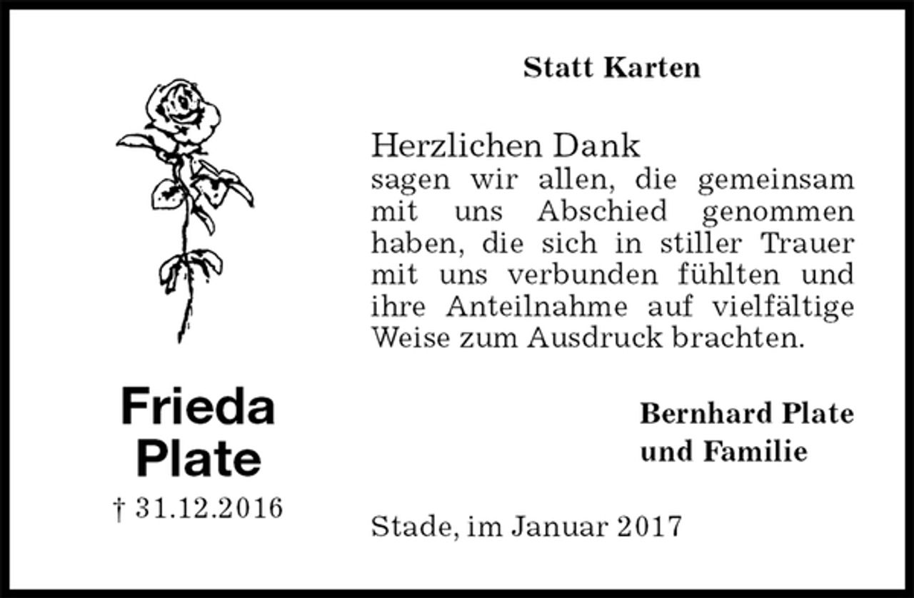 <p>Statt Karten<br />Herzlichen Dank<br />sagen wir allen, die gemeinsam mit uns Abschied genommen<br />haben, die sich in stiller Trauer mit uns verbunden fühlten und<br />ihre Anteilnahme auf vielfältige Weise zum Ausdruck brachten.<br />Bernhard Plate<br />und Familie<br />Stade, im Januar 2017<br />Frieda<br />Plate<br />† 31.12.2016</p>