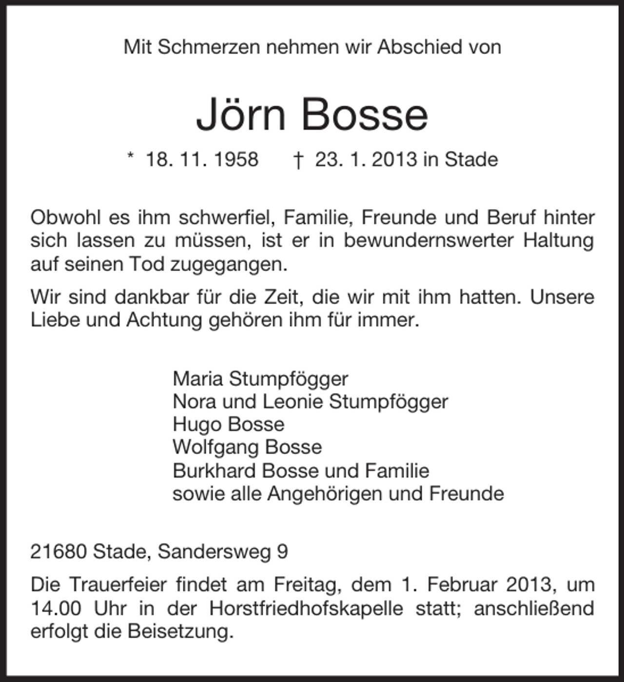 <p>Mit Schmerzen nehmen wir Abschied von</p>
<p>Jörn Bosse<br />* 18. 11. 1958</p>
<p>† 23. 1. 2013 in Stade</p>
<p>Obwohl es ihm schwerfiel, Familie, Freunde und Beruf hinter<br />sich lassen zu müssen, ist er in bewundernswerter Haltung<br />auf seinen Tod zugegangen.<br />Wir sind dankbar für die Zeit, die wir mit ihm hatten. Unsere<br />Liebe und Achtung gehören ihm für immer.<br />Maria Stumpfögger<br />Nora und Leonie Stumpfögger<br />Hugo Bosse<br />Wolfgang Bosse<br />Burkhard Bosse und Familie<br />sowie alle Angehörigen und Freunde<br />21680 Stade, Sandersweg 9<br />Die Trauerfeier findet am Freitag, dem 1. Februar 2013, um<br />14.00 Uhr in der Horstfriedhofskapelle statt; anschließend<br />erfolgt die Beisetzung.</p>