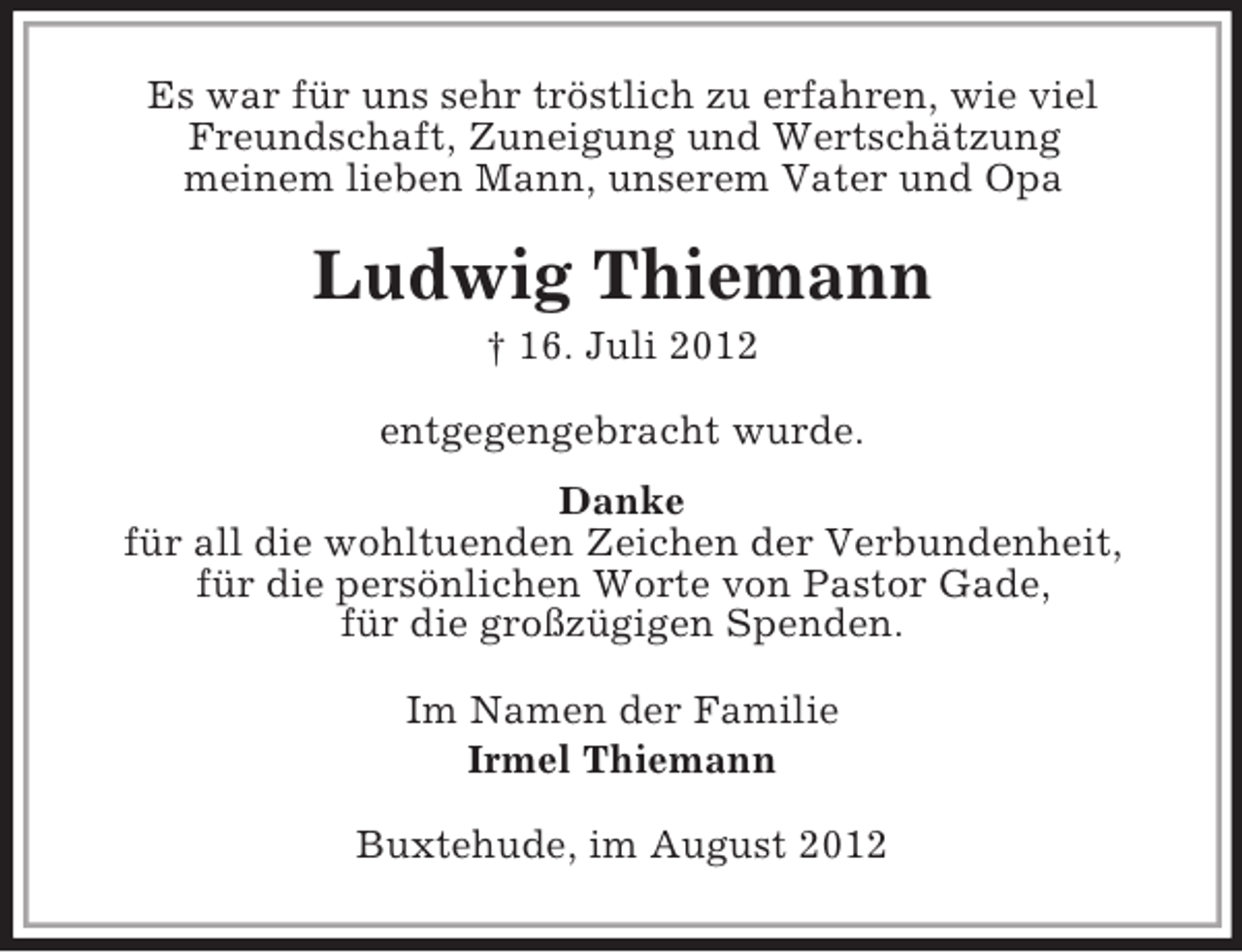 <p>Es war für uns sehr tröstlich zu erfahren, wie viel<br />Freundschaft, Zuneigung und Wertschätzung<br />meinem lieben Mann, unserem Vater und Opa</p><p>Ludwig Thiemann<br />† 16. Juli 2012<br />entgegengebracht wurde.<br />Danke<br />für all die wohltuenden Zeichen der Verbundenheit,<br />für die persönlichen Worte von Pastor Gade,<br />für die großzügigen Spenden.<br />Im Namen der Familie<br />Irmel Thiemann<br />Buxtehude, im August 2012</p>