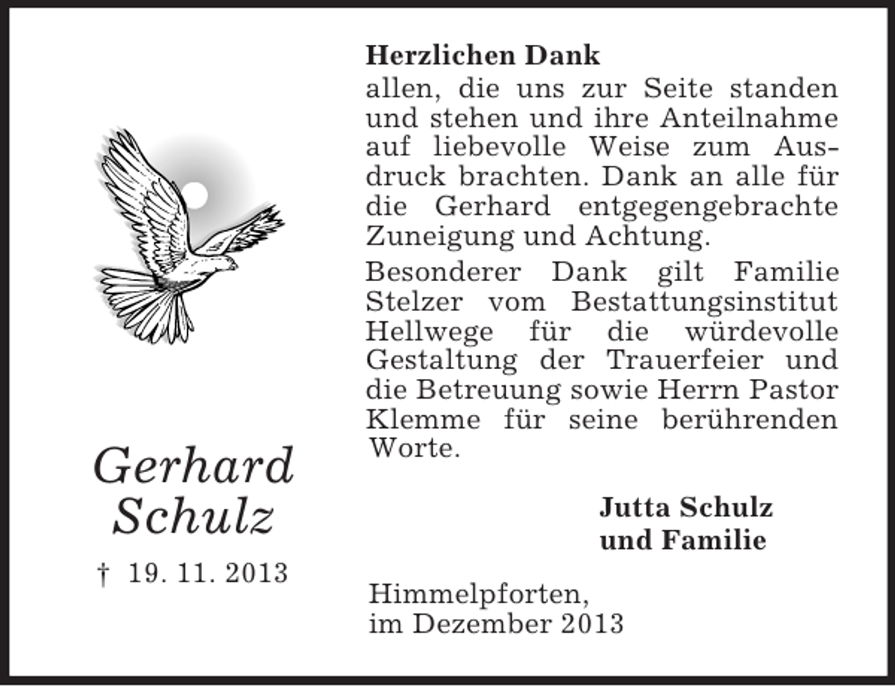 <p>Gerhard<br />Schulz<br />† 19. 11. 2013<br />Herzlichen Dank<br />allen, die uns zur Seite standen und stehen und ihre Anteilnahme auf liebevolle Weise zum Ausdruck brachten. Dank an alle für die Gerhard entgegengebrachte Zuneigung und Achtung.<br />Besonderer Dank gilt Familie Stelzer vom Bestattungsinstitut Hellwege für die würdevolle<br />Gestaltung der Trauerfeier und die Betreuung sowie Herrn Pastor Klemme für seine berührenden Worte.<br />Jutta Schulz<br />und Familie<br />Himmelpforten,<br />im Dezember 2013</p>