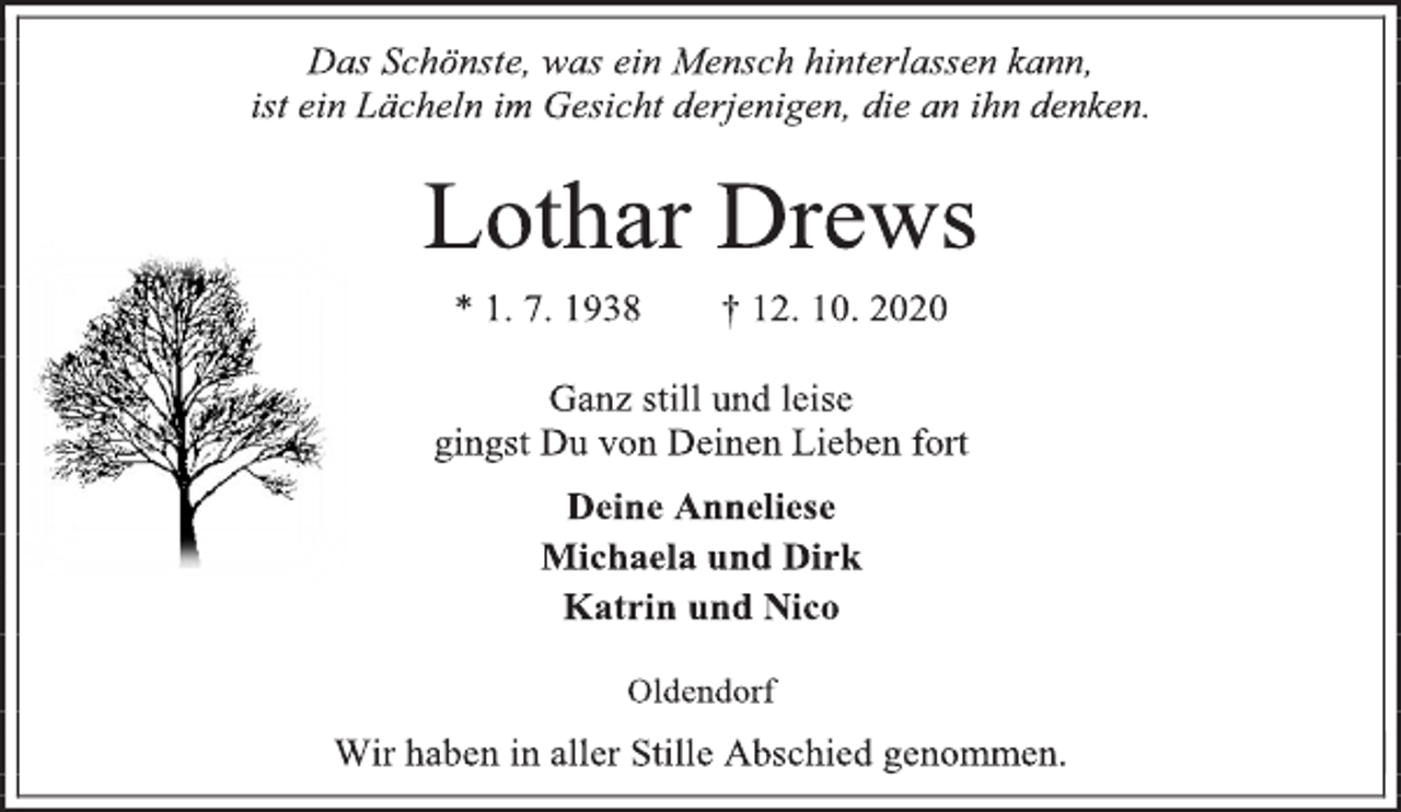 <p>Das Schönste, was ein Mensch hinterlassen kann,<br />ist ein Lächeln im Gesicht derjenigen, die an ihn denken.<br />Lothar Drews<br />* 1. 7. 1938 † 12. 10. 2020<br />Ganz still und leise<br />gingst Du von Deinen Lieben fort<br />Deine Anneliese<br />Michaela und Dirk<br />Katrin und Nico<br />Oldendorf<br />Wir haben in aller Stille Abschied genommen.</p>