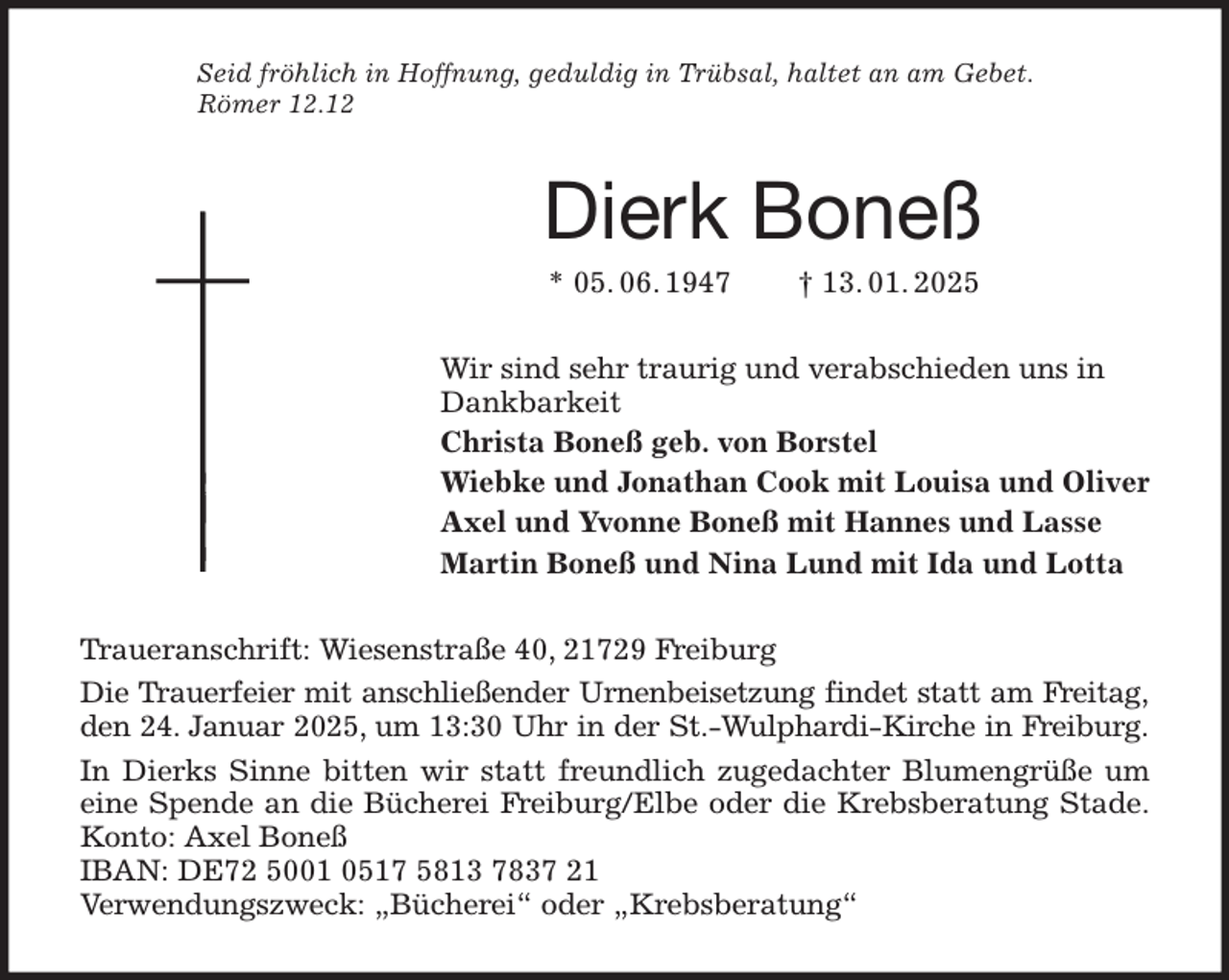 <p>Seid fröhlich in Hoffnung, geduldig in Trübsal, haltet an am Gebet.<br />Römer 12.12<br />Dierk Boneß<br />* 05. 06. 1947 † 13. 01. 2025<br />Wir sind sehr traurig und verabschieden uns in<br />Dankbarkeit<br />Christa Boneß geb. von Borstel<br />Wiebke und Jonathan Cook mit Louisa und Oliver<br />Axel und Yvonne Boneß mit Hannes und Lasse<br />Martin Boneß und Nina Lund mit Ida und Lotta<br />Traueranschrift: Wiesenstraße 40, 21729 Freiburg<br />Die Trauerfeier mit anschließender Urnenbeisetzung findet statt am Freitag,<br />den 24. Januar 2025, um 13:30 Uhr in der St.-Wulphardi-Kirche in Freiburg.<br />In Dierks Sinne bitten wir statt freundlich zugedachter Blumengrüße um<br />eine Spende an die Bücherei Freiburg/Elbe oder die Krebsberatung Stade.<br />Konto: Axel Boneß<br />IBAN: DE72 5001 0517 5813 7837 21<br />Verwendungszweck: „Bücherei“ oder „Krebsberatung“</p>