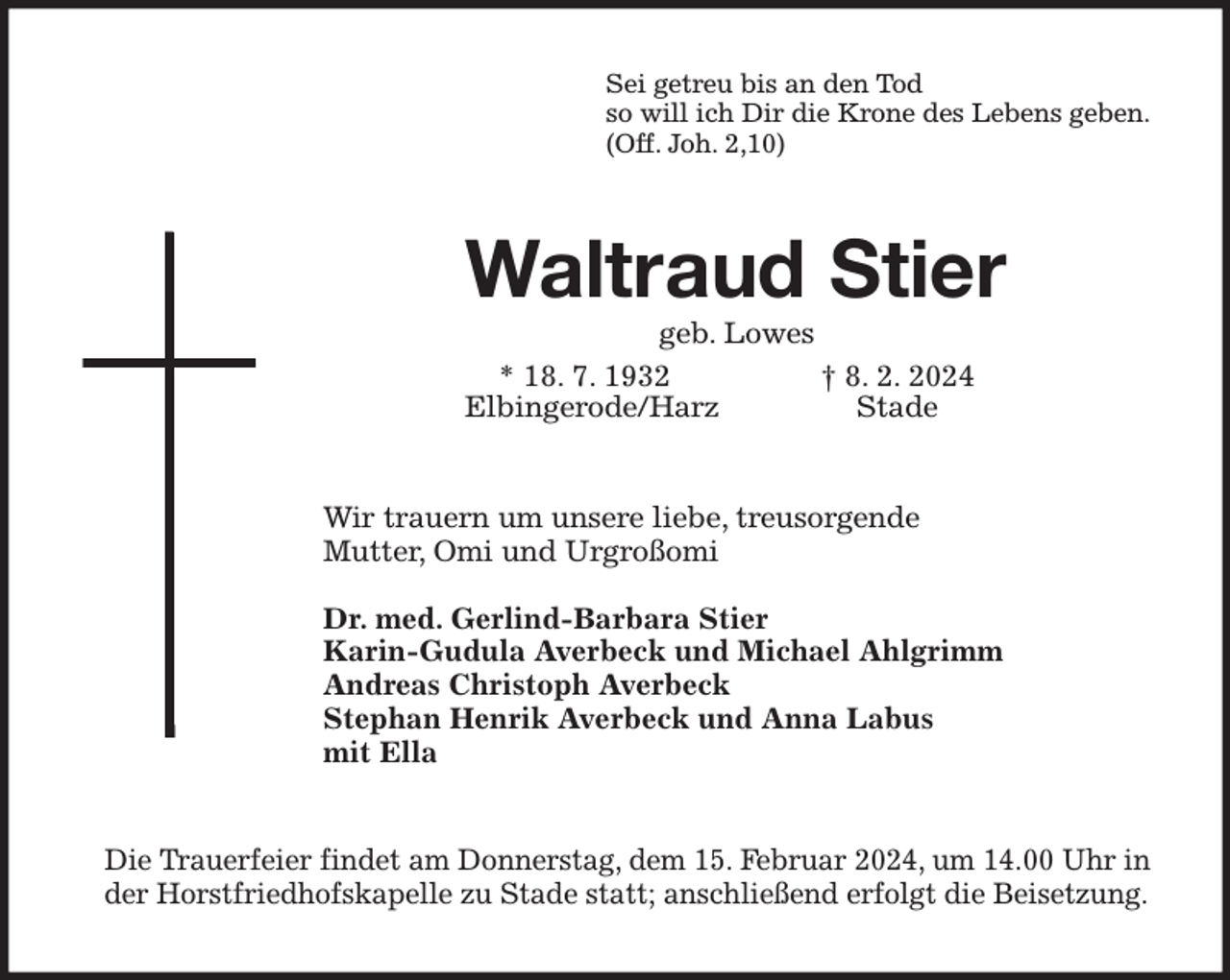 <p>Sei getreu bis an den Tod<br />so will ich Dir die Krone des Lebens geben.<br />(Off. Joh. 2,10)<br />Waltraud Stier<br />geb. Lowes<br />* 18. 7. 1932 † 8. 2. 2024</p><p>Wir trauern um unsere liebe, treusorgende<br />Mutter, Omi und Urgroßomi</p><p>Dr. med. Gerlind-Barbara Stier<br />Karin-Gudula Averbeck und Michael Ahlgrimm<br />Andreas Christoph Averbeck<br />Stephan Henrik Averbeck und Anna Labus<br />mit Ella<br />Die Trauerfeier findet am Donnerstag, dem 15. Februar 2024, um 14.00 Uhr in der Horstfriedhofskapelle zu Stade statt; anschließend erfolgt die Beisetzung.<br />Elbingerode/Harz Stade</p>