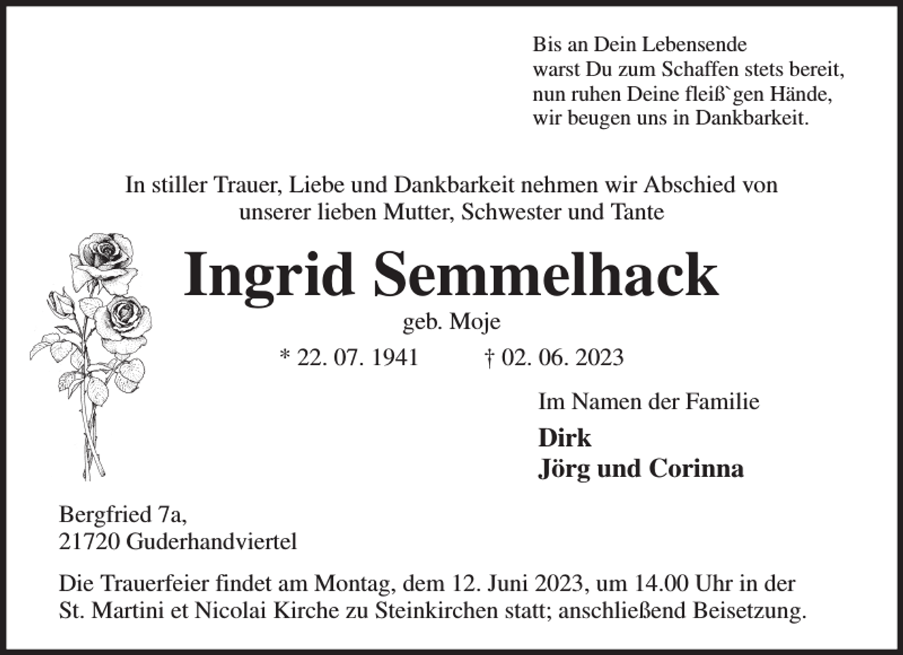 <p>Bis an Dein Lebensende<br />warst Du zum Schaffen stets bereit,<br />nun ruhen Deine fleiß`gen Hände,<br />wir beugen uns in Dankbarkeit.</p><p>In stiller Trauer, Liebe und Dankbarkeit nehmen wir Abschied von<br />unserer lieben Mutter, Schwester und Tante<br />Ingrid Semmelhack<br />geb. Moje<br />* 22. 07. 1941 † 02. 06. 2023<br />Im Namen der Familie<br />Dirk<br />Jörg und Corinna<br />Bergfried 7a,<br />21720 Guderhandviertel<br />Die Trauerfeier findet am Montag, dem 12. Juni 2023, um 14.00 Uhr in der<br />St. Martini et Nicolai Kirche zu Steinkirchen statt; anschließend Beisetzung.</p>