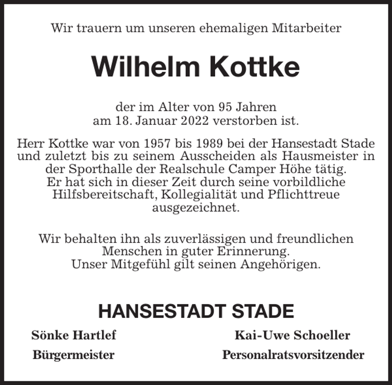 <p>Wir trauern um unseren ehemaligen Mitarbeiter<br />Wilhelm Kottke<br />der im Alter von 95 Jahren<br />am 18. Januar 2022 verstorben ist.<br />Herr Kottke war von 1957 bis 1989 bei der Hansestadt Stade<br />und zuletzt bis zu seinem Ausscheiden als Hausmeister in der Sporthalle der Realschule Camper Höhe tätig.<br />Er hat sich in dieser Zeit durch seine vorbildliche<br />Hilfsbereitschaft, Kollegialität und Pflichttreue<br />ausgezeichnet.<br />Wir behalten ihn als zuverlässigen und freundlichen<br />Menschen in guter Erinnerung.<br />Unser Mitgefühl gilt seinen Angehörigen.</p>
<p>HANSESTADT STADE<br />Sönke Hartlef Kai-Uwe Schoeller<br />Bürgermeister Personalratsvorsitzender</p>