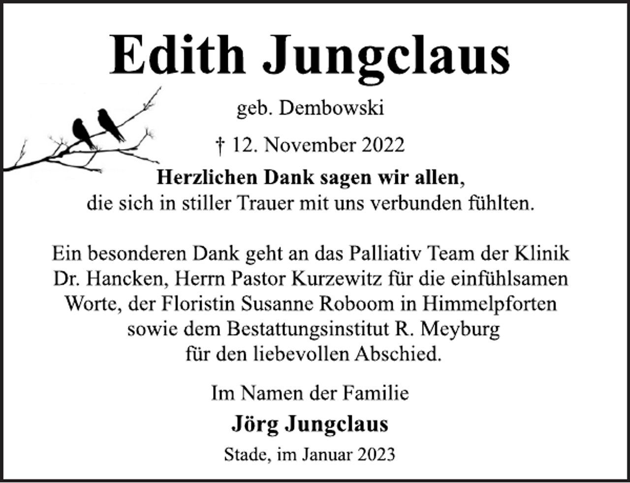 <p>Edith Jungclaus<br />geb. Dembowski<br />† 12. November 2022<br />Herzlichen Dank sagen wir allen,<br />die sich in stiller Trauer mit uns verbunden fühlten.<br />Ein besonderen Dank geht an das Palliativ Team der Klinik<br />Dr. Hancken, Herrn Pastor Kurzewitz für die einfühlsamen<br />Worte, der Floristin Susanne Roboom in Himmelpforten<br />sowie dem Bestattungsinstitut R. Meyburg<br />für den liebevollen Abschied.<br />Im Namen der Familie<br />Jörg Jungclaus<br />Stade, im Januar 2023</p>