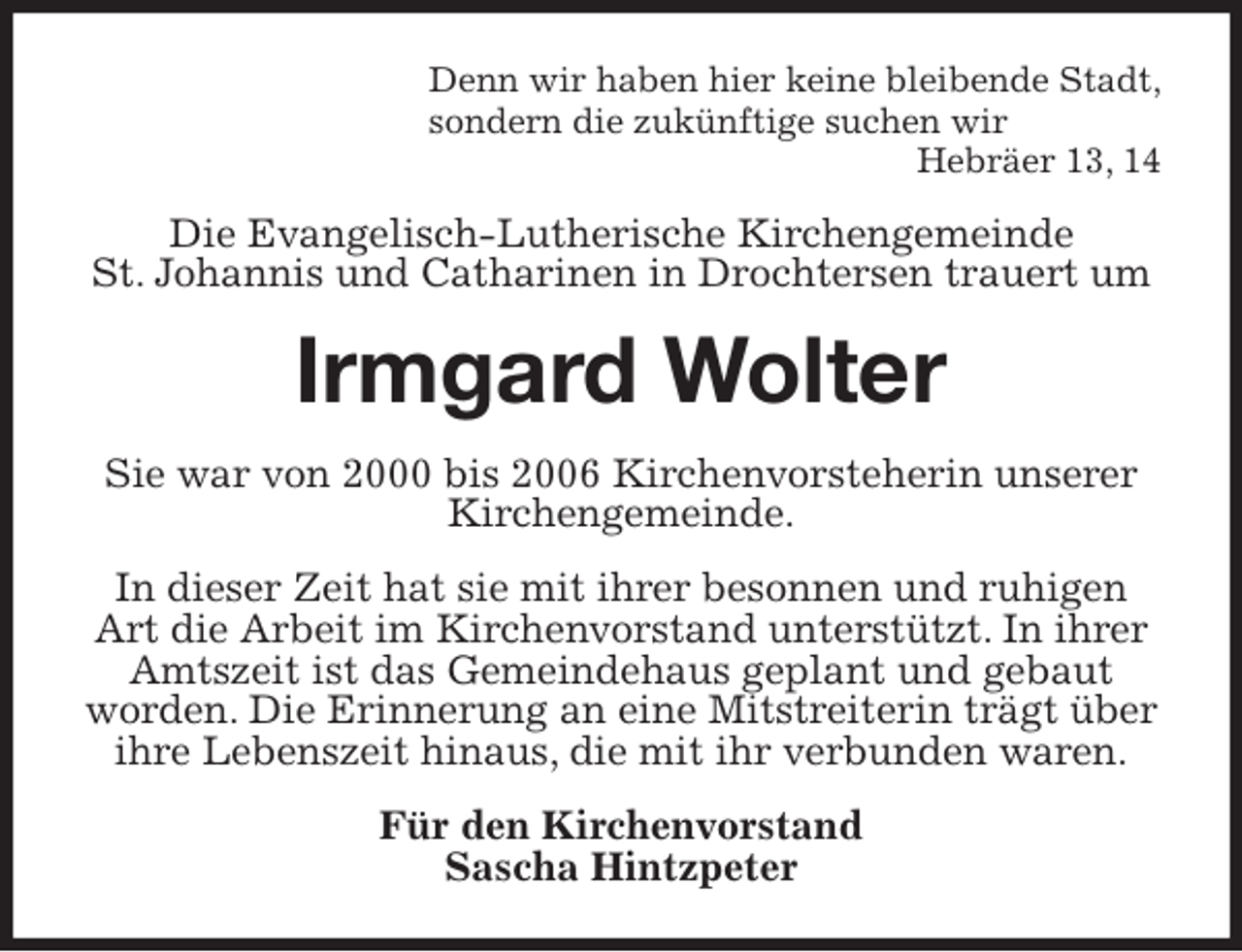 <p>Denn wir haben hier keine bleibende Stadt,<br />sondern die zukünftige suchen wir<br />Hebräer 13, 14<br />Die Evangelisch-Lutherische Kirchengemeinde<br />St. Johannis und Catharinen in Drochtersen trauert um<br />Irmgard Wolter<br />Sie war von 2000 bis 2006 Kirchenvorsteherin unserer Kirchengemeinde.<br />In dieser Zeit hat sie mit ihrer besonnen und ruhigen Art die Arbeit im Kirchenvorstand unterstützt. In ihrer Amtszeit ist das Gemeindehaus geplant und gebaut worden. Die Erinnerung an eine Mitstreiterin trägt über ihre Lebenszeit hinaus, die mit ihr verbunden waren.<br />Für den Kirchenvorstand<br />Sascha Hintzpeter</p>