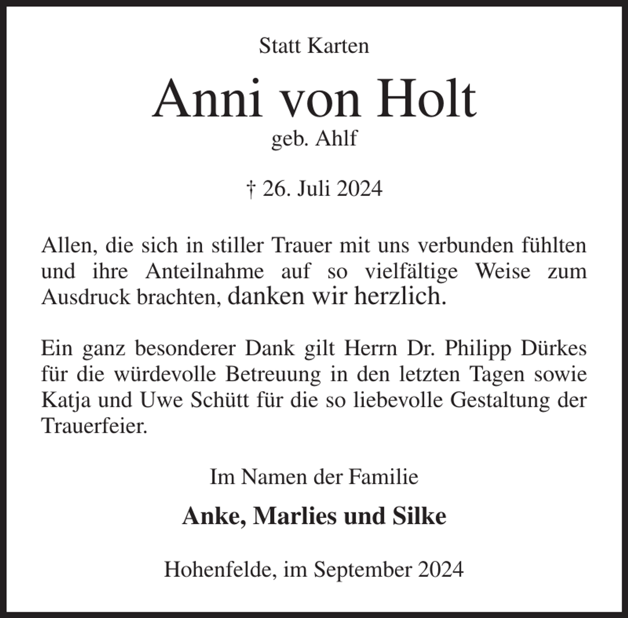 <p>Statt Karten<br />Anni von Holt<br />geb. Ahlf</p><p>† 26. Juli 2024<br />Allen, die sich in stiller Trauer mit uns verbunden fühlten und ihre Anteilnahme auf so vielfältige Weise zum<br />Ausdruck brachten, danken wir herzlich.</p><p>Ein ganz besonderer Dank gilt Herrn Dr. Philipp Dürkes für die würdevolle Betreuung in den letzten Tagen sowie Katja und Uwe Schütt für die so liebevolle Gestaltung der Trauerfeier.<br />Im Namen der Familie</p><p>Anke, Marlies und Silke<br />Hohenfelde, im September 2024</p>