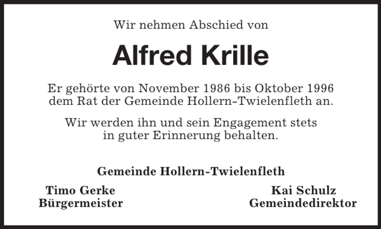 <p>Wir nehmen Abschied von<br />Alfred Krille<br />Er gehörte von November 1986 bis Oktober 1996<br />dem Rat der Gemeinde Hollern-Twielenfleth an.<br />Wir werden ihn und sein Engagement stets<br />in guter Erinnerung behalten.</p><p>Gemeinde Hollern-Twielenfleth<br />Timo Gerke Kai Schulz<br />Bürgermeister Gemeindedirektor</p>