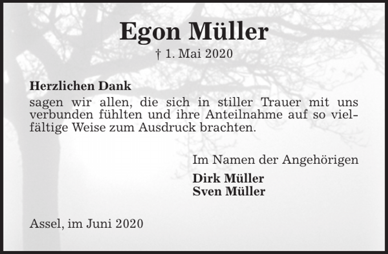 <p>Egon Müller<br />† 1. Mai 2020<br />Herzlichen Dank<br />sagen wir allen, die sich in stiller Trauer mit uns<br />verbunden fühlten und ihre Anteilnahme auf so vielfältige Weise zum Ausdruck brachten.<br />Im Namen der Angehörigen<br />Dirk Müller<br />Sven Müller<br />Assel, im Juni 2020</p>