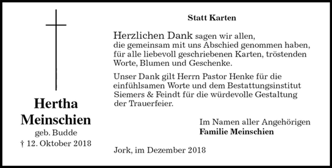 <p>Statt Karten<br />Herzlichen Dank sagen wir allen,<br />die gemeinsam mit uns Abschied genommen haben,<br />für alle liebevoll geschriebenen Karten, tröstenden<br />Worte, Blumen und Geschenke.<br />Unser Dank gilt Herrn Pastor Henke für die<br />einfühlsamen Worte und dem Bestattungsinstitut<br />Siemers &amp; Feindt für die würdevolle Gestaltung<br />der Trauerfeier.<br />Im Namen aller Angehörigen<br />Familie Meinschien<br />Jork, im Dezember 2018<br />Hertha<br />Meinschien<br />geb. Budde<br />† 12. Oktober 2018</p>