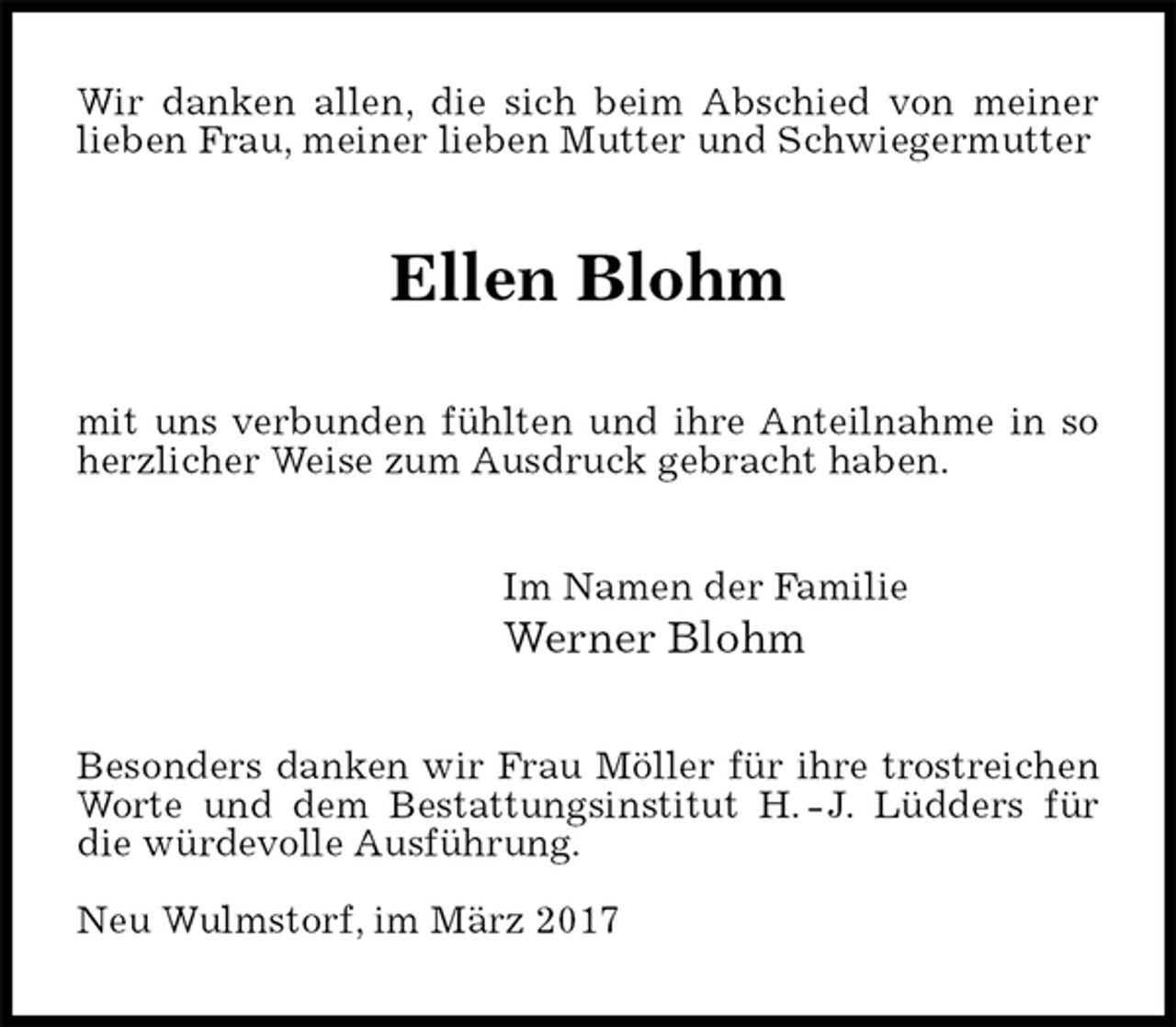 <p>Wir danken allen, die sich beim Abschied von meiner lieben Frau, meiner lieben Mutter und Schwiegermutter<br />Ellen Blohm<br />mit uns verbunden fühlten und ihre Anteilnahme in so herzlicher Weise zum Ausdruck gebracht haben.<br />Im Namen der Familie<br />Werner Blohm<br />Besonders danken wir Frau Möller für ihre trostreichen Worte und dem Bestattungsinstitut H. - J. Lüdders für die würdevolle Ausführung.</p>
<p>Neu Wulmstorf, im März 2017</p>