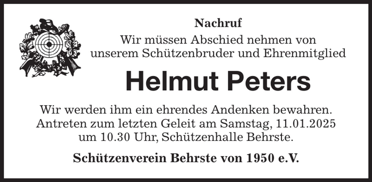 <p>Nachruf<br />Wir müssen Abschied nehmen von<br />unserem Schützenbruder und Ehrenmitglied<br />Helmut Peters<br />Wir werden ihm ein ehrendes Andenken bewahren.<br />Antreten zum letzten Geleit am Samstag, 11.01.2025<br />um 10.30 Uhr, Schützenhalle Behrste.<br />Schützenverein Behrste von 1950 e.V.</p>