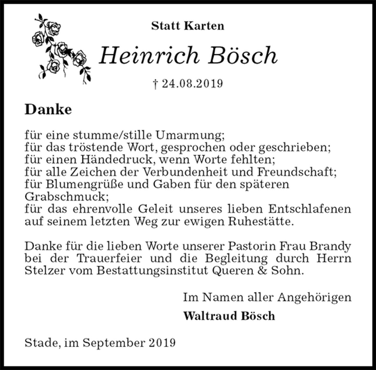 <p>Statt Karten<br />Heinrich Bösch<br />† 24.08.2019<br />Danke</p><p>für eine stumme/stille Umarmung;<br />für das tröstende Wort, gesprochen oder geschrieben;<br />für einen Händedruck, wenn Worte fehlten;<br />für alle Zeichen der Verbundenheit und Freundschaft;<br />für Blumengrüße und Gaben für den späteren<br />Grabschmuck;<br />für das ehrenvolle Geleit unseres lieben Entschlafenen auf seinem letzten Weg zur ewigen Ruhestätte.</p><p>Danke für die lieben Worte unserer Pastorin Frau Brandy<br />bei der Trauerfeier und die Begleitung durch Herrn Stelzer vom Bestattungsinstitut Queren &amp; Sohn.<br />Im Namen aller Angehörigen<br />Waltraud Bösch<br />Stade, im September 2019</p>