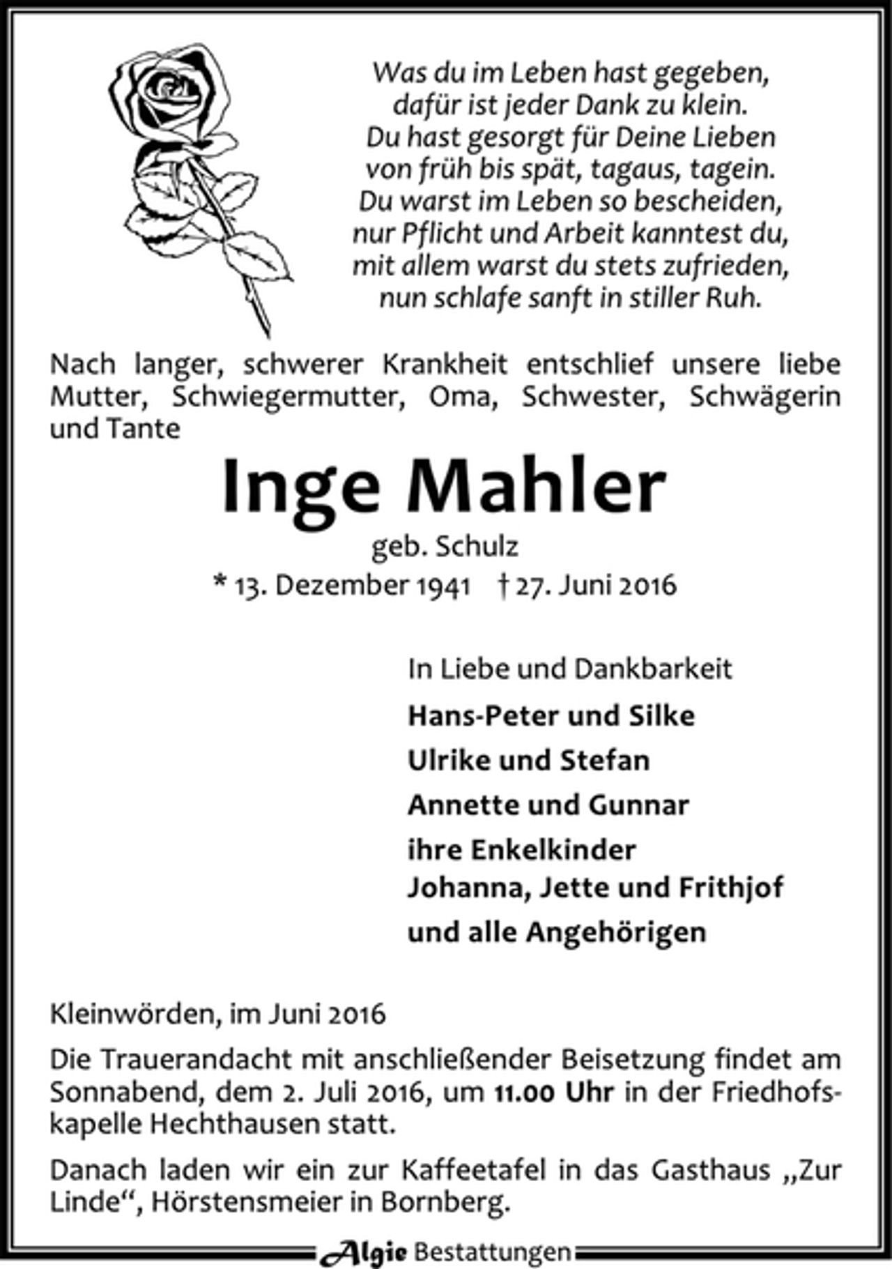 <p>Was du im Leben hast gegeben,<br />dafür ist jeder Dank zu klein.<br />Du hast gesorgt für Deine Lieben<br />von früh bis spät, tagaus, tagein.<br />Du warst im Leben so bescheiden,<br />nur Pflicht und Arbeit kanntest du,<br />mit allem warst du stets zufrieden,<br />nun schlafe sanft in stiller Ruh.<br />Nach langer, schwerer Krankheit entschlief unsere liebe<br />Mutter, Schwiegermutter, Oma, Schwester, Schwägerin<br />und Tante<br />Inge Mahler<br />geb. Schulz<br />* 13. Dezember 1941 † 27. Juni 2016<br />In Liebe und Dankbarkeit<br />Hans-Peter und Silke<br />Ulrike und Stefan<br />Annette und Gunnar<br />ihre Enkelkinder<br />Johanna, Jette und Frithjof<br />und alle Angehörigen<br />Kleinwörden, im Juni 2016<br />Die Trauerandacht mit anschließender Beisetzung findet am<br />Sonnabend, dem 2. Juli 2016, um 11.00 Uhr in der Friedhofskapelle<br />Hechthausen statt.<br />Danach laden wir ein zur Kaffeetafel in das Gasthaus „Zur Linde“, Hörstensmeier in Bornberg.<br />Algie Bestattungen</p>