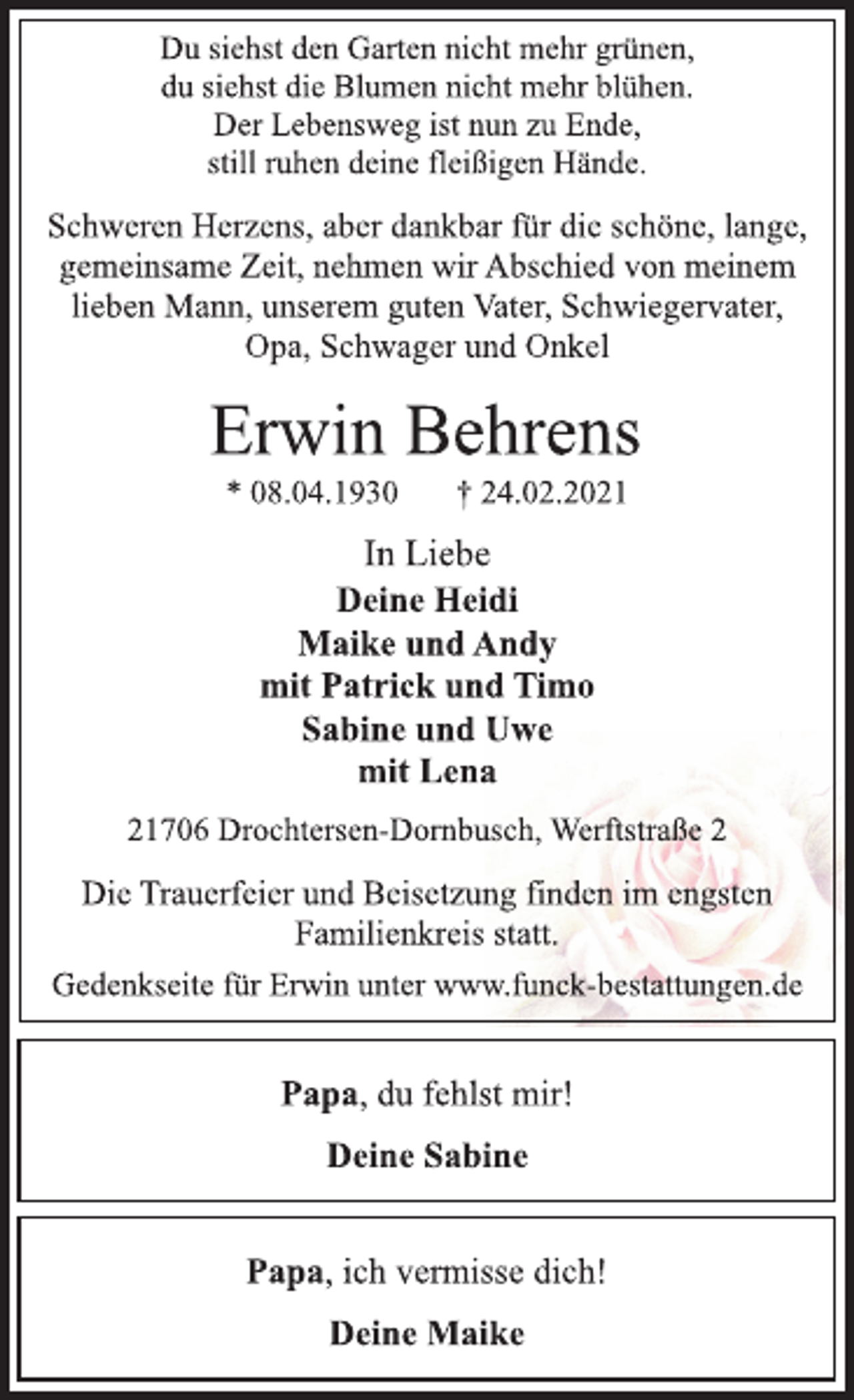 <p>Du siehst den Garten nicht mehr grünen,<br />du siehst die Blumen nicht mehr blühen.<br />Der Lebensweg ist nun zu Ende,<br />still ruhen deine fleißigen Hände.<br />Schweren Herzens, aber dankbar für die schöne, lange,<br />gemeinsame Zeit, nehmen wir Abschied von meinem<br />lieben Mann, unserem guten Vater, Schwiegervater,<br />Opa, Schwager und Onkel<br />Erwin Behrens<br />* 08.04.1930 † 24.02.2021<br />In Liebe<br />Deine Heidi<br />Maike und Andy<br />mit Patrick und Timo<br />Sabine und Uwe<br />mit Lena<br />21706 Drochtersen-Dornbusch, Werftstraße 2<br />Die Trauerfeier und Beisetzung finden im engsten<br />Familienkreis statt.<br />Gedenkseite für Erwin unter www.funck-bestattungen.de</p>
<p>Papa, du fehlst mir!<br />Deine Sabine</p>
<p>Papa, ich vermisse dich!<br />Deine Maike</p>