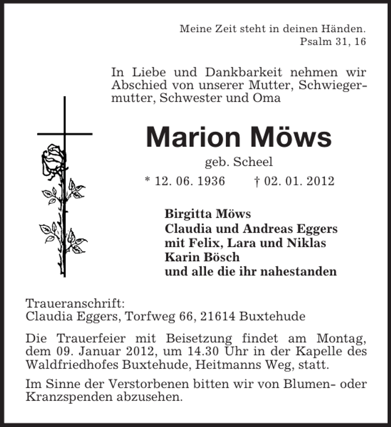 <p>Meine Zeit steht in deinen Händen.<br />Psalm 31, 16</p><p>In Liebe und Dankbarkeit nehmen wir<br />Abschied von unserer Mutter, Schwiegermutter, Schwester und Oma</p><p>Marion Möws<br />geb. Scheel<br />* 12. 06. 1936<br />† 02. 01. 2012<br />Birgitta Möws<br />Claudia und Andreas Eggers<br />mit Felix, Lara und Niklas<br />Karin Bösch<br />und alle die ihr nahestanden<br />Traueranschrift:<br />Claudia Eggers, Torfweg 66, 21614 Buxtehude<br />Die Trauerfeier mit Beisetzung findet am Montag,<br />dem 09. Januar 2012, um 14.30 Uhr in der Kapelle des<br />Waldfriedhofes Buxtehude, Heitmanns Weg, statt.<br />Im Sinne der Verstorbenen bitten wir von Blumen- oder<br />Kranzspenden abzusehen.</p>