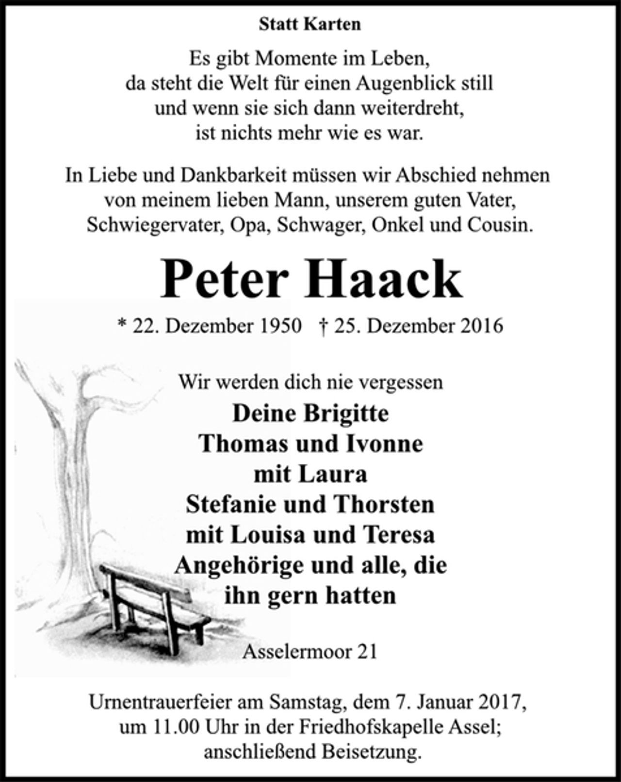 <p>Statt Karten<br />Es gibt Momente im Leben,<br />da steht die Welt für einen Augenblick still<br />und wenn sie sich dann weiterdreht,<br />ist nichts mehr wie es war.<br />In Liebe und Dankbarkeit müssen wir Abschied nehmen<br />von meinem lieben Mann, unserem guten Vater,<br />Schwiegervater, Opa, Schwager, Onkel und Cousin.<br />Peter Haack<br />* 22. Dezember 1950 † 25. Dezember 2016<br />Wir werden dich nie vergessen<br />Deine Brigitte<br />Thomas und Ivonne<br />mit Laura<br />Stefanie und Thorsten<br />mit Louisa und Teresa<br />Angehörige und alle, die<br />ihn gern hatten<br />Asselermoor 21<br />Urnentrauerfeier am Samstag, dem 7. Januar 2017,<br />um 11.00 Uhr in der Friedhofskapelle Assel;<br />anschließend Beisetzung.</p>