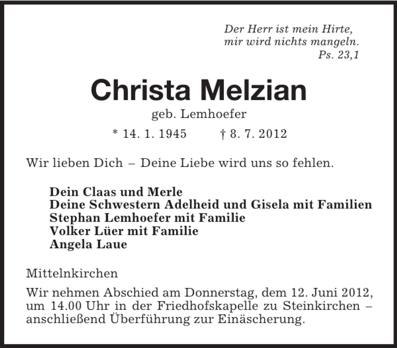 <p>Der Herr ist mein Hirte,<br />mir wird nichts mangeln.<br />Ps. 23,1<br />Christa Melzian<br />geb. Lemhoefer<br />* 14. 1. 1945 † 8. 7. 2012<br />Wir lieben Dich – Deine Liebe wird uns so fehlen.<br />Dein Claas und Merle<br />Deine Schwestern Adelheid und Gisela mit Familien<br />Stephan Lemhoefer mit Familie<br />Volker Lüer mit Familie<br />Angela Laue<br />Mittelnkirchen<br />Wir nehmen Abschied am Donnerstag, dem 12. Juni 2012, um 14.00 Uhr in der Friedhofskapelle zu Steinkirchen – anschließend Überführung zur Einäscherung.</p>
